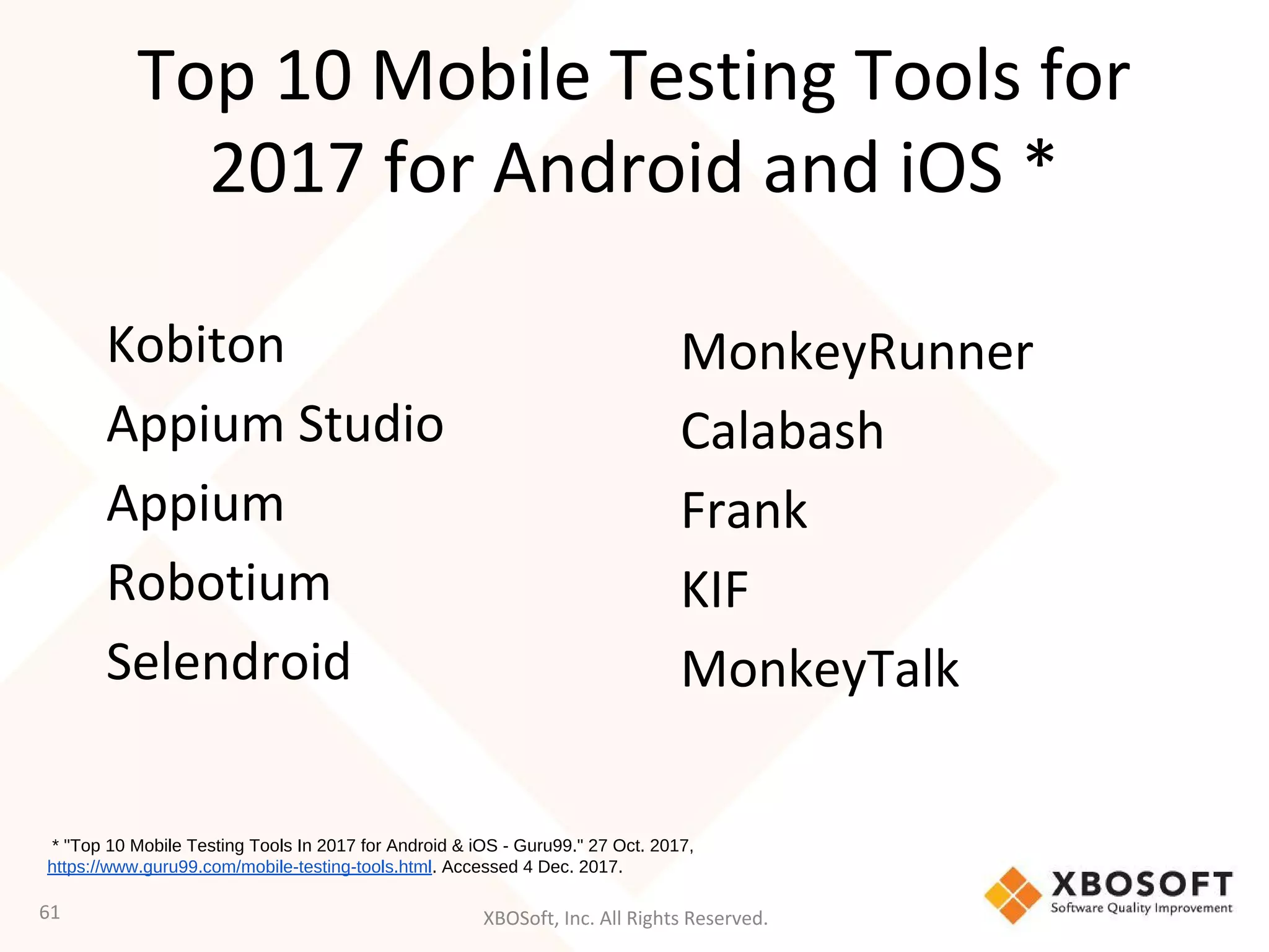 XBOSoft, Inc. All Rights Reserved.
Top 10 Mobile Testing Tools for
2017 for Android and iOS *
Kobiton
Appium Studio
Appium
Robotium
Selendroid
61
MonkeyRunner
Calabash
Frank
KIF
MonkeyTalk
* "Top 10 Mobile Testing Tools In 2017 for Android & iOS - Guru99." 27 Oct. 2017,
https://www.guru99.com/mobile-testing-tools.html. Accessed 4 Dec. 2017.
 