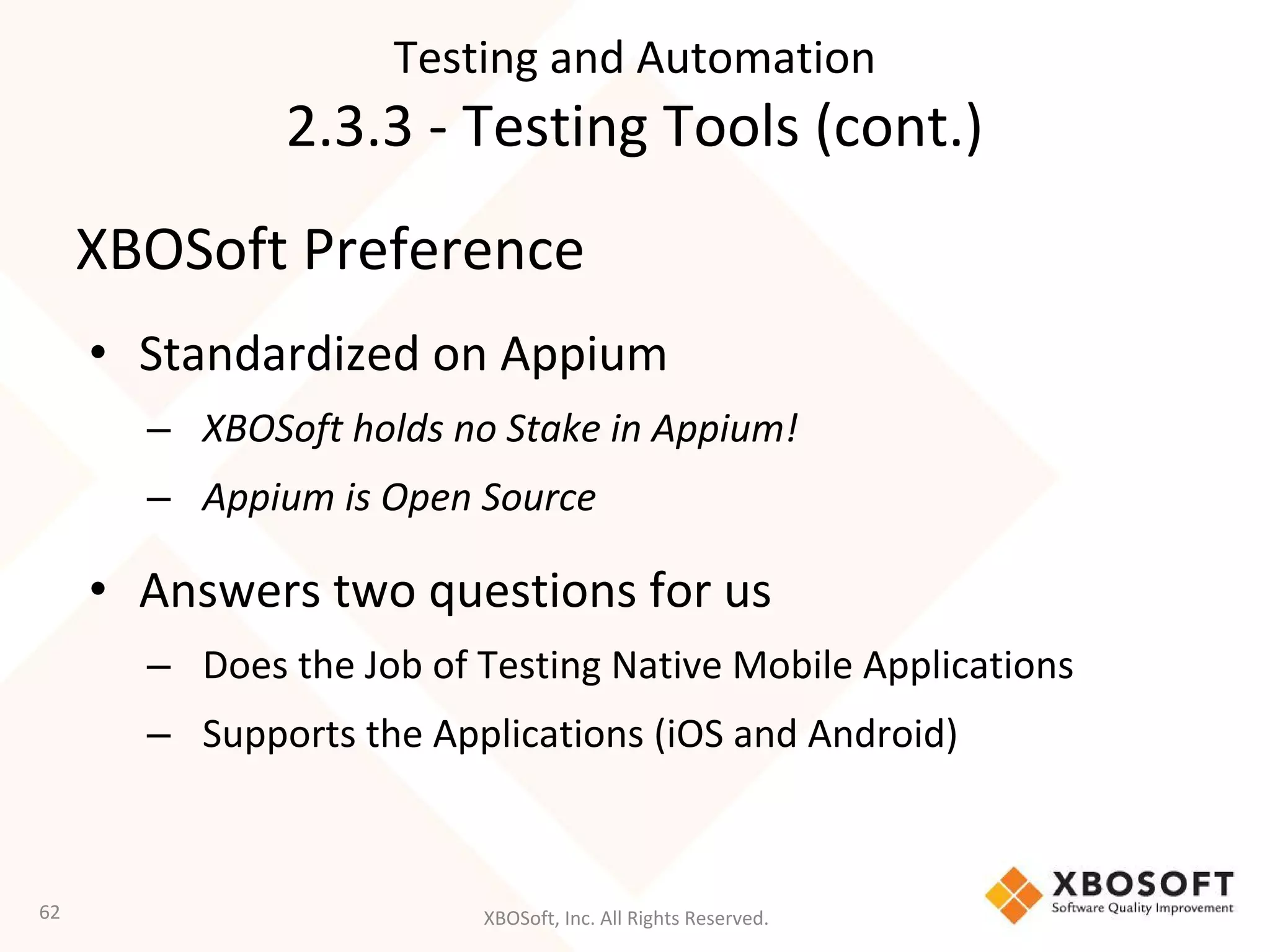 XBOSoft, Inc. All Rights Reserved.
XBOSoft Preference
• Standardized on Appium
– XBOSoft holds no Stake in Appium!
– Appium is Open Source
• Answers two questions for us
– Does the Job of Testing Native Mobile Applications
– Supports the Applications (iOS and Android)
62
Testing and Automation
2.3.3 - Testing Tools (cont.)
 
