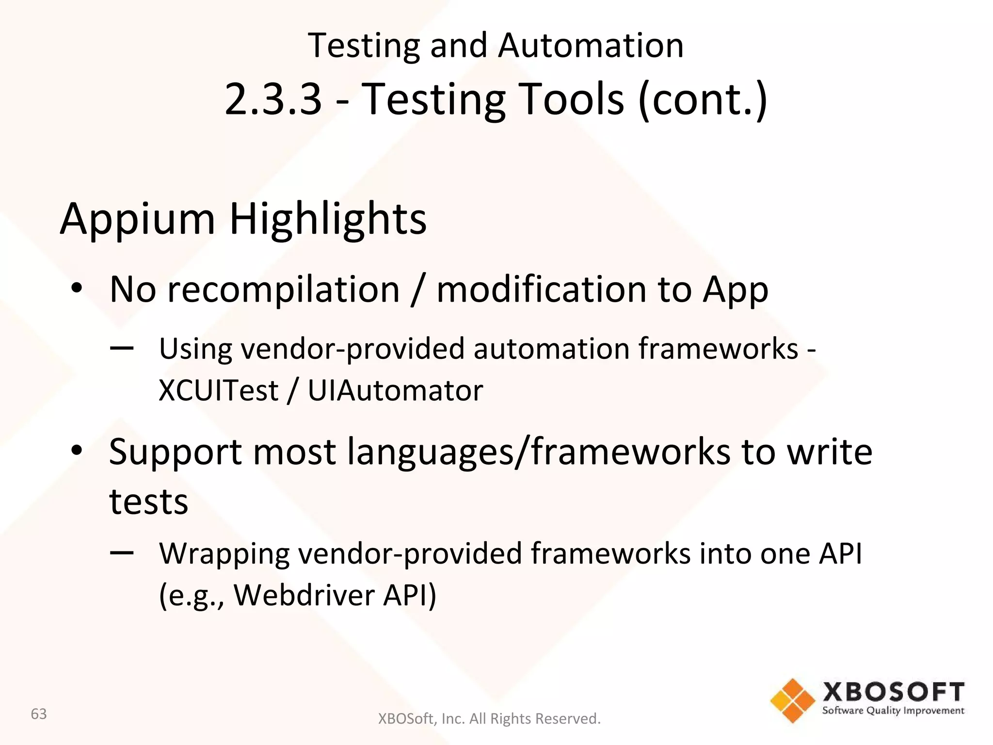 XBOSoft, Inc. All Rights Reserved.
Appium Highlights
• No recompilation / modification to App
– Using vendor-provided automation frameworks -
XCUITest / UIAutomator
• Support most languages/frameworks to write
tests
– Wrapping vendor-provided frameworks into one API
(e.g., Webdriver API)
63
Testing and Automation
2.3.3 - Testing Tools (cont.)
 