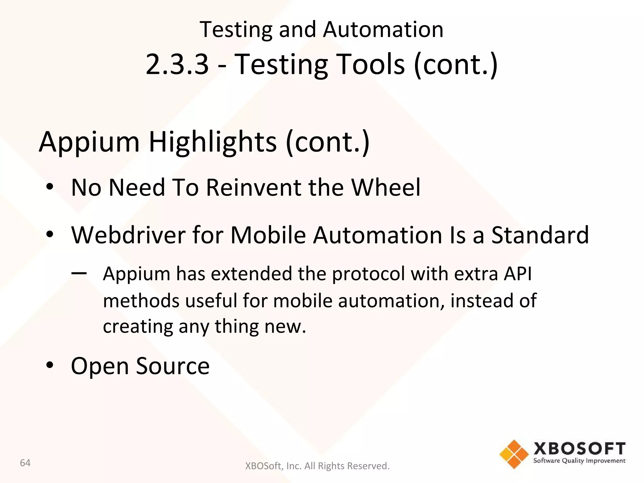 XBOSoft, Inc. All Rights Reserved.
Appium Highlights (cont.)
• No Need To Reinvent the Wheel
• Webdriver for Mobile Automation Is a Standard
– Appium has extended the protocol with extra API
methods useful for mobile automation, instead of
creating any thing new.
• Open Source
64
Testing and Automation
2.3.3 - Testing Tools (cont.)
 
