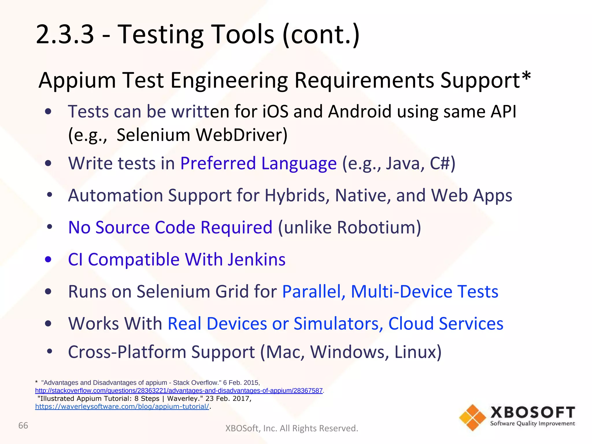 XBOSoft, Inc. All Rights Reserved.
Appium Test Engineering Requirements Support*
• Tests can be written for iOS and Android using same API
(e.g., Selenium WebDriver)
• Write tests in Preferred Language (e.g., Java, C#)
• Automation Support for Hybrids, Native, and Web Apps
• No Source Code Required (unlike Robotium)
• CI Compatible With Jenkins
• Runs on Selenium Grid for Parallel, Multi-Device Tests
• Works With Real Devices or Simulators, Cloud Services
• Cross-Platform Support (Mac, Windows, Linux)
66
* "Advantages and Disadvantages of appium - Stack Overflow." 6 Feb. 2015,
http://stackoverflow.com/questions/28363221/advantages-and-disadvantages-of-appium/28367587.
"Illustrated Appium Tutorial: 8 Steps | Waverley." 23 Feb. 2017,
https://waverleysoftware.com/blog/appium-tutorial/.
2.3.3 - Testing Tools (cont.)
 