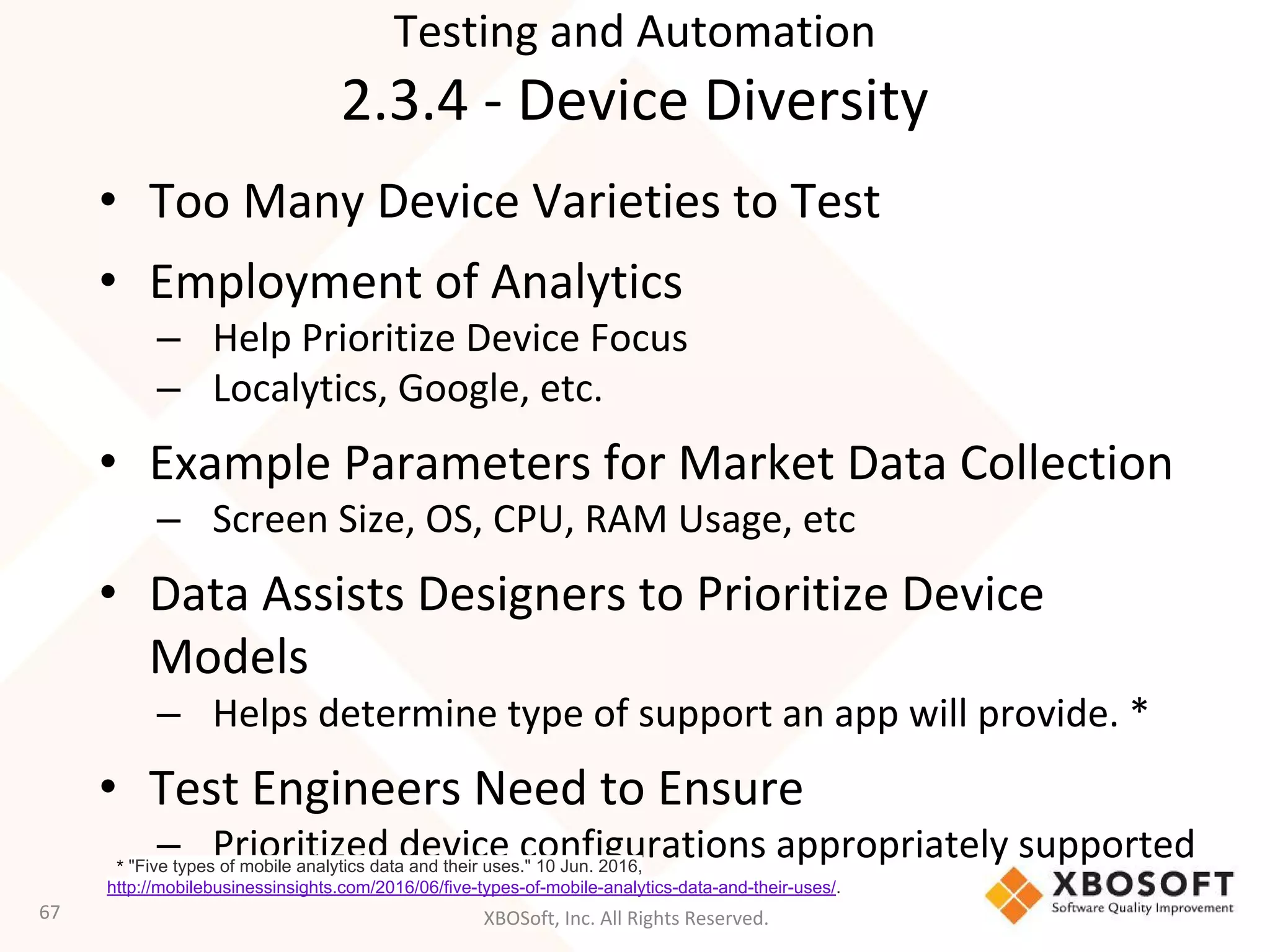 XBOSoft, Inc. All Rights Reserved.
• Too Many Device Varieties to Test
• Employment of Analytics
– Help Prioritize Device Focus
– Localytics, Google, etc.
• Example Parameters for Market Data Collection
– Screen Size, OS, CPU, RAM Usage, etc
• Data Assists Designers to Prioritize Device
Models
– Helps determine type of support an app will provide. *
• Test Engineers Need to Ensure
– Prioritized device configurations appropriately supported
67
* "Five types of mobile analytics data and their uses." 10 Jun. 2016,
http://mobilebusinessinsights.com/2016/06/five-types-of-mobile-analytics-data-and-their-uses/.
Testing and Automation
2.3.4 - Device Diversity
 