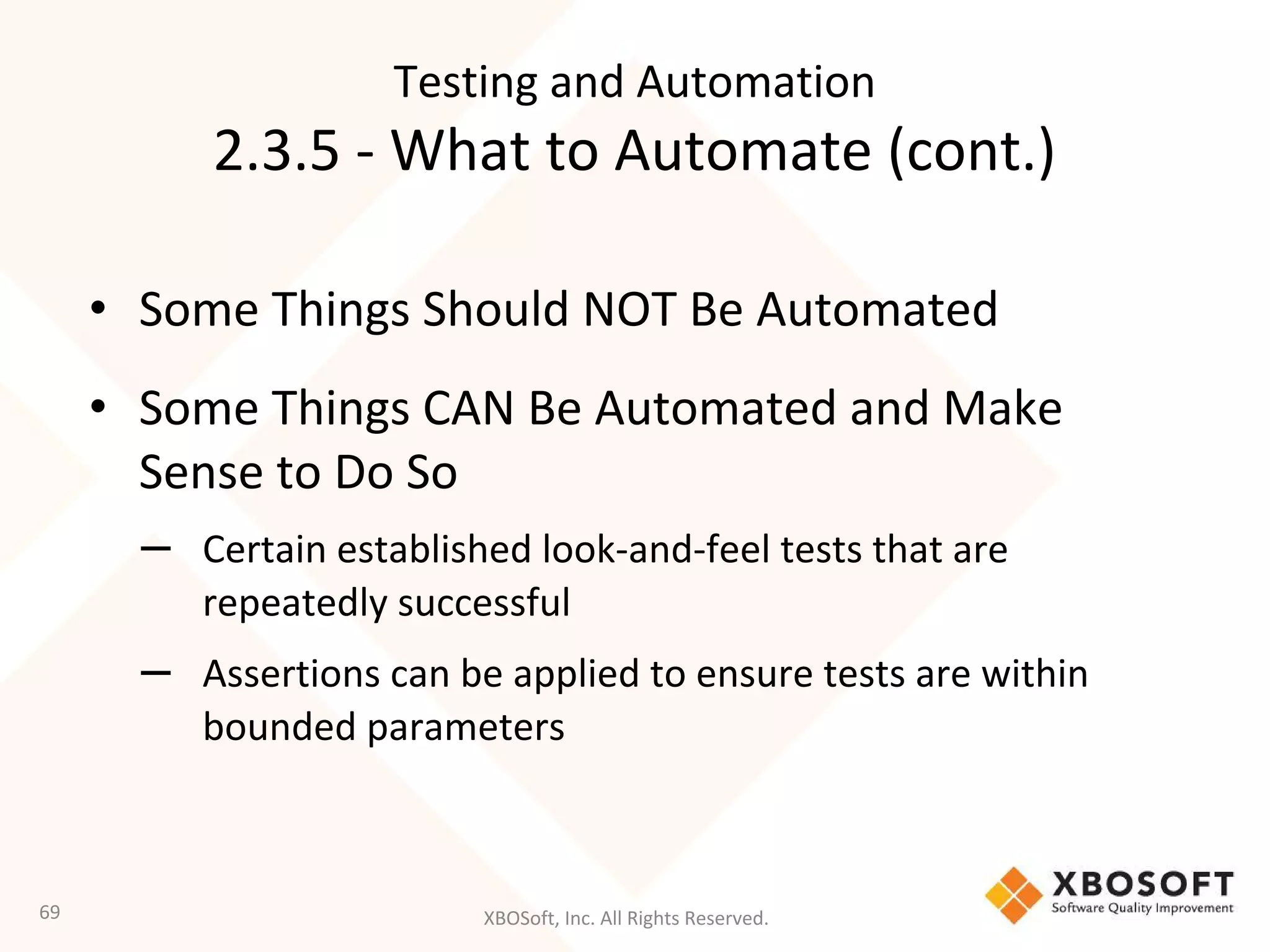 XBOSoft, Inc. All Rights Reserved.
• Some Things Should NOT Be Automated
• Some Things CAN Be Automated and Make
Sense to Do So
– Certain established look-and-feel tests that are
repeatedly successful
– Assertions can be applied to ensure tests are within
bounded parameters
69
Testing and Automation
2.3.5 - What to Automate (cont.)
 