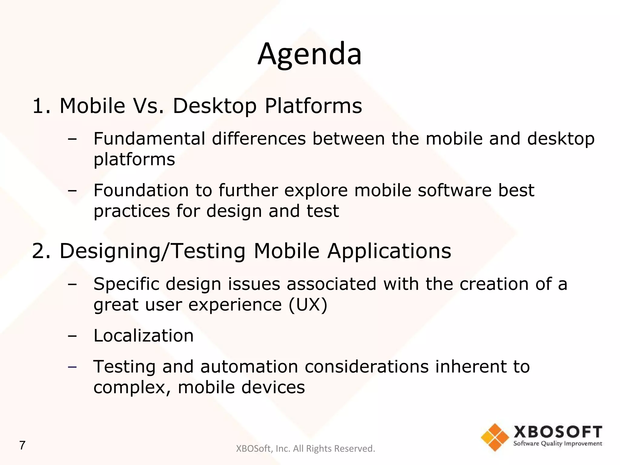 XBOSoft, Inc. All Rights Reserved.
Agenda
1. Mobile Vs. Desktop Platforms
– Fundamental differences between the mobile and desktop
platforms
– Foundation to further explore mobile software best
practices for design and test
2. Designing/Testing Mobile Applications
– Specific design issues associated with the creation of a
great user experience (UX)
– Localization
– Testing and automation considerations inherent to
complex, mobile devices
7
 