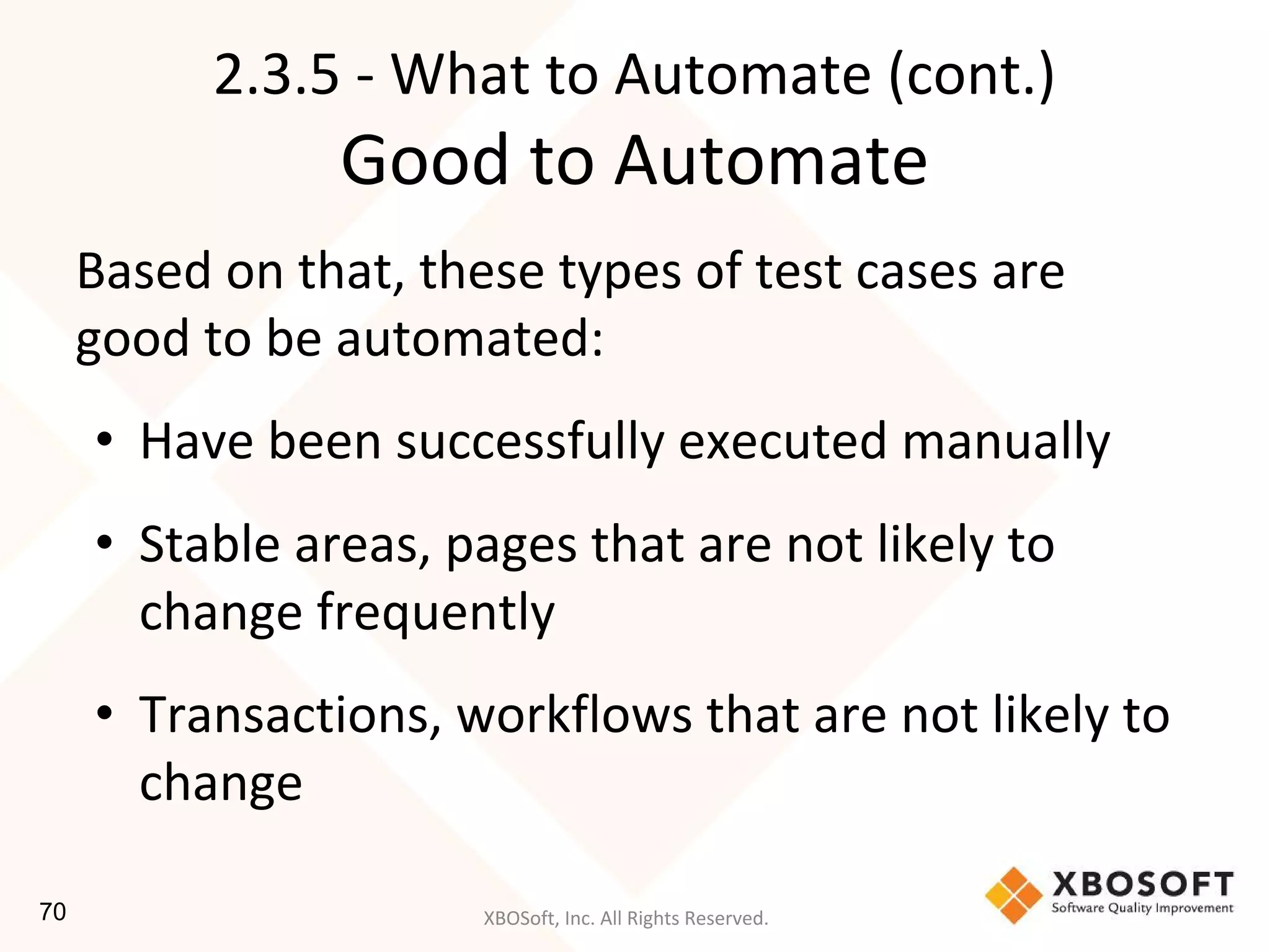 XBOSoft, Inc. All Rights Reserved.
Based on that, these types of test cases are
good to be automated:
• Have been successfully executed manually
• Stable areas, pages that are not likely to
change frequently
• Transactions, workflows that are not likely to
change
2.3.5 - What to Automate (cont.)
Good to Automate
70
 