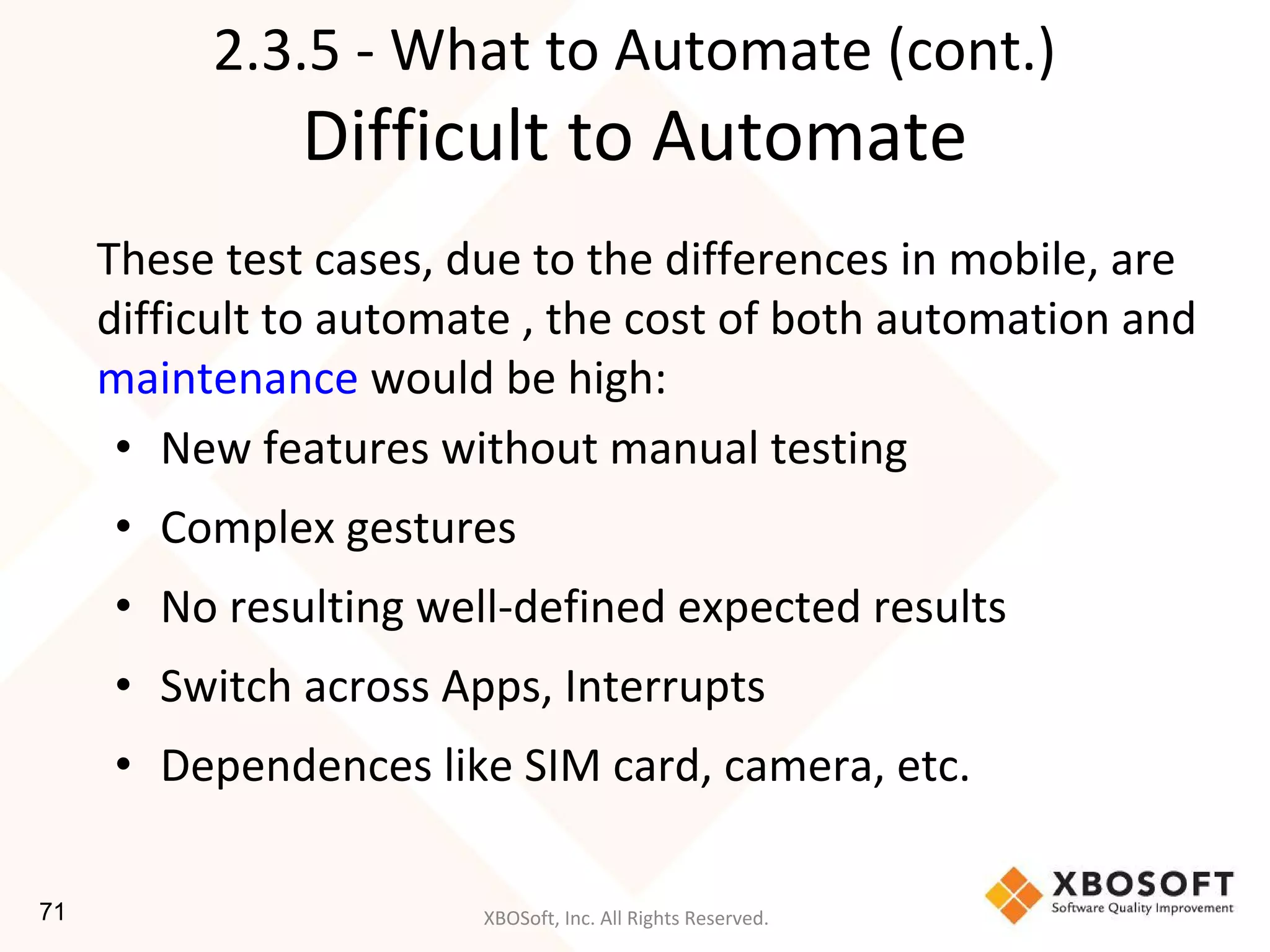 XBOSoft, Inc. All Rights Reserved.
2.3.5 - What to Automate (cont.)
Difficult to Automate
These test cases, due to the differences in mobile, are
difficult to automate , the cost of both automation and
maintenance would be high:
• New features without manual testing
• Complex gestures
• No resulting well-defined expected results
• Switch across Apps, Interrupts
• Dependences like SIM card, camera, etc.
71
 