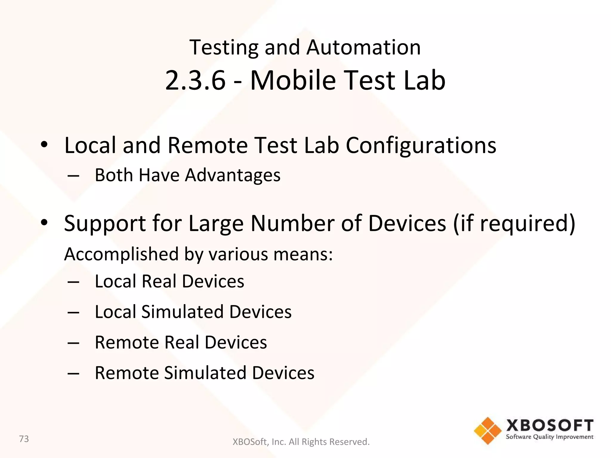 XBOSoft, Inc. All Rights Reserved.
• Local and Remote Test Lab Configurations
– Both Have Advantages
• Support for Large Number of Devices (if required)
Accomplished by various means:
– Local Real Devices
– Local Simulated Devices
– Remote Real Devices
– Remote Simulated Devices
73
Testing and Automation
2.3.6 - Mobile Test Lab
 