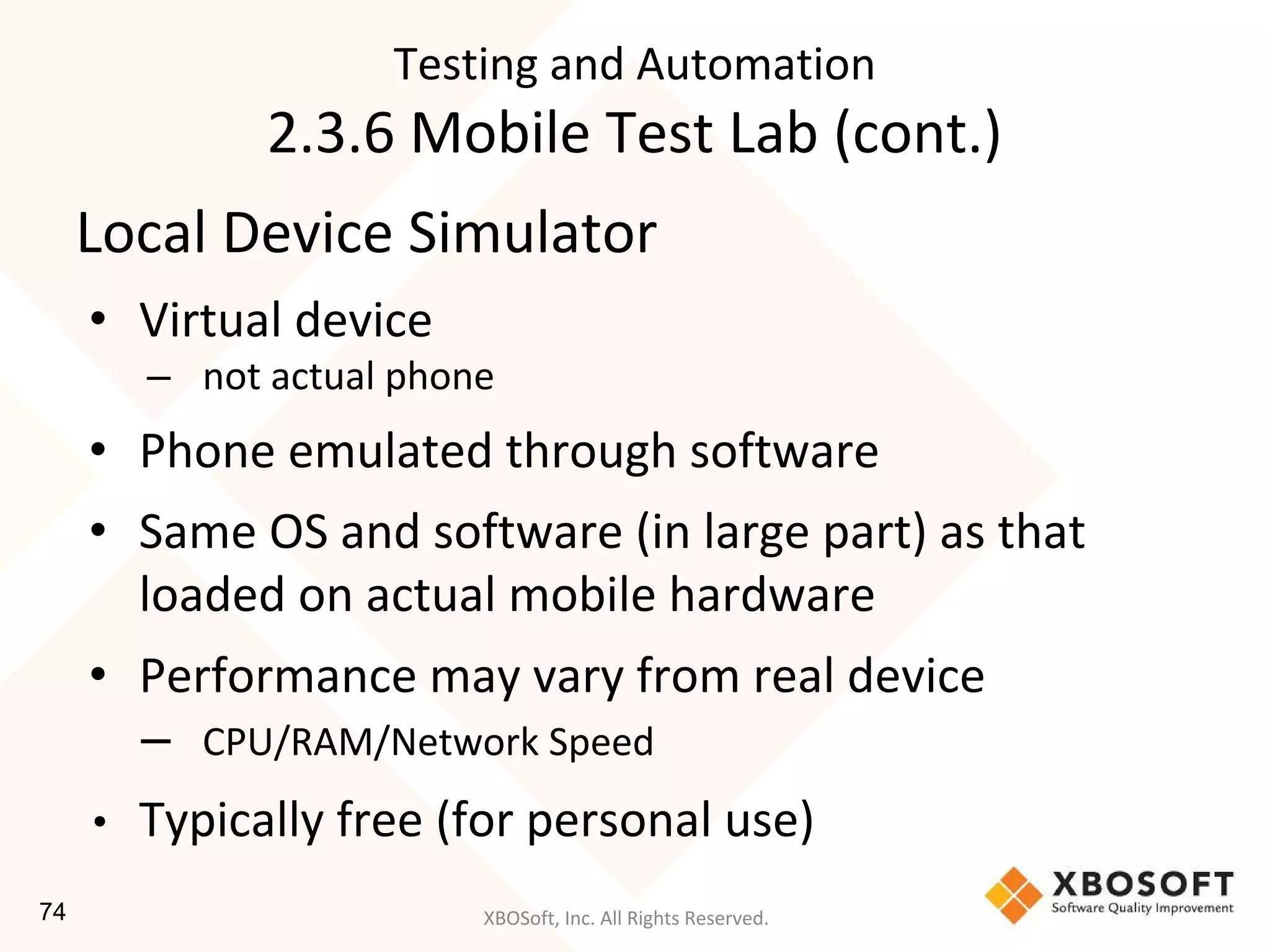 XBOSoft, Inc. All Rights Reserved.
Local Device Simulator
• Virtual device
– not actual phone
• Phone emulated through software
• Same OS and software (in large part) as that
loaded on actual mobile hardware
• Performance may vary from real device
– CPU/RAM/Network Speed
• Typically free (for personal use)
Testing and Automation
2.3.6 Mobile Test Lab (cont.)
74
 