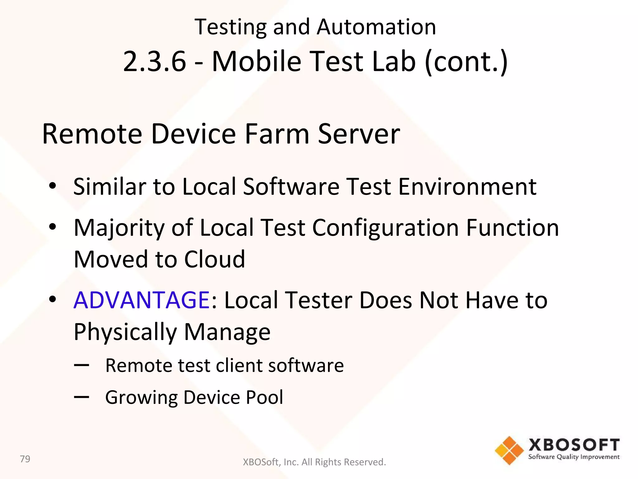 XBOSoft, Inc. All Rights Reserved.
Remote Device Farm Server
• Similar to Local Software Test Environment
• Majority of Local Test Configuration Function
Moved to Cloud
• ADVANTAGE: Local Tester Does Not Have to
Physically Manage
– Remote test client software
– Growing Device Pool
79
Testing and Automation
2.3.6 - Mobile Test Lab (cont.)
 