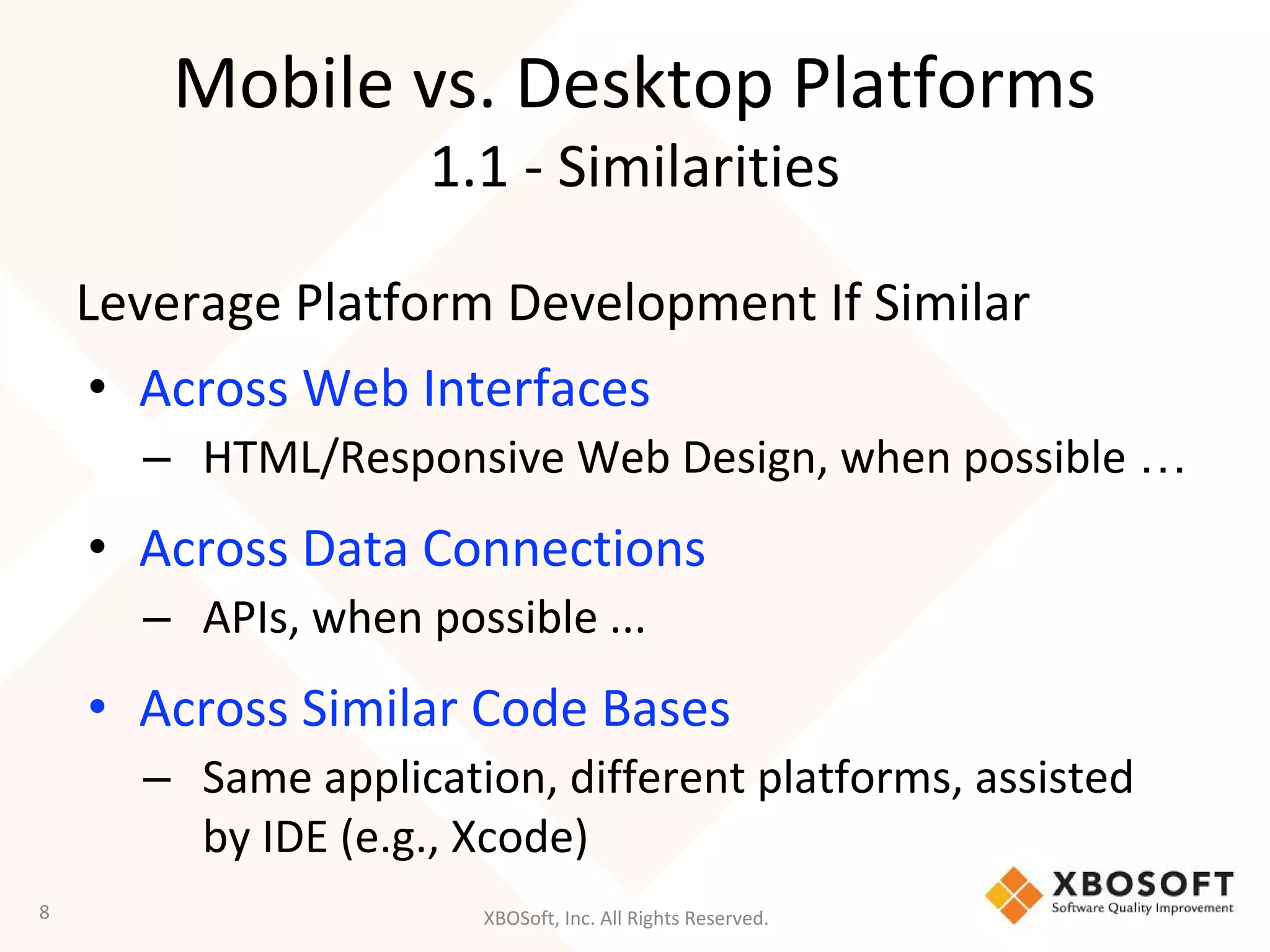 XBOSoft, Inc. All Rights Reserved.
Mobile vs. Desktop Platforms
1.1 - Similarities
Leverage Platform Development If Similar
• Across Web Interfaces
– HTML/Responsive Web Design, when possible …
• Across Data Connections
– APIs, when possible ...
• Across Similar Code Bases
– Same application, different platforms, assisted
by IDE (e.g., Xcode)
8
 