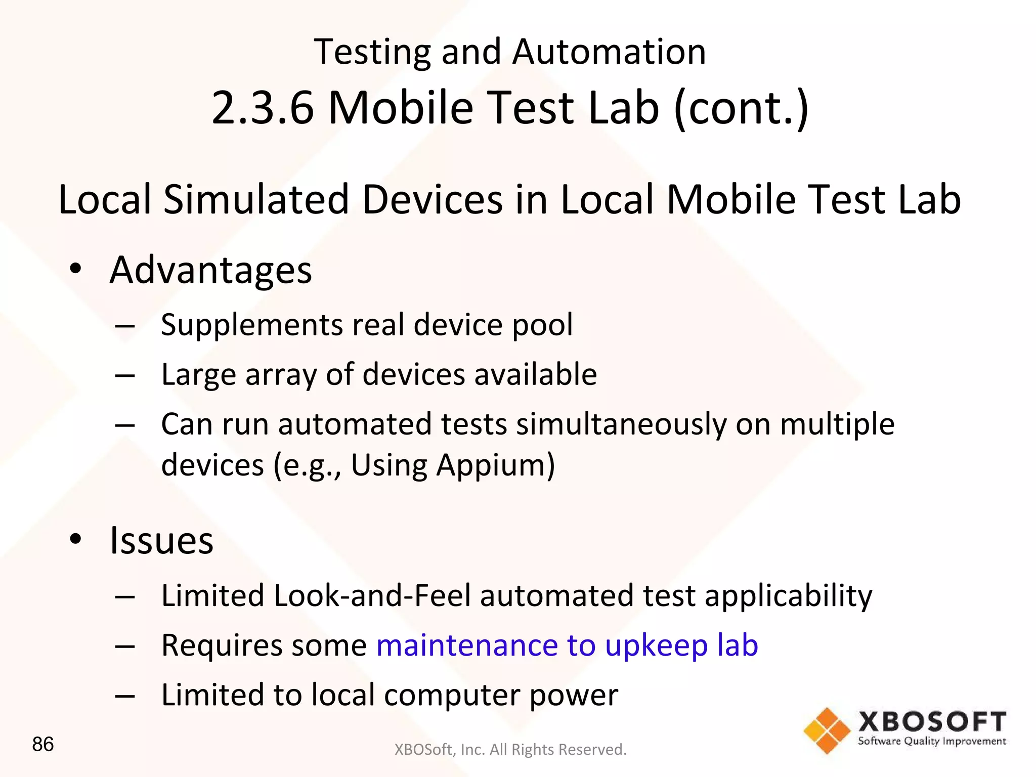 XBOSoft, Inc. All Rights Reserved.
Local Simulated Devices in Local Mobile Test Lab
• Advantages
– Supplements real device pool
– Large array of devices available
– Can run automated tests simultaneously on multiple
devices (e.g., Using Appium)
• Issues
– Limited Look-and-Feel automated test applicability
– Requires some maintenance to upkeep lab
– Limited to local computer power
Testing and Automation
2.3.6 Mobile Test Lab (cont.)
86
 