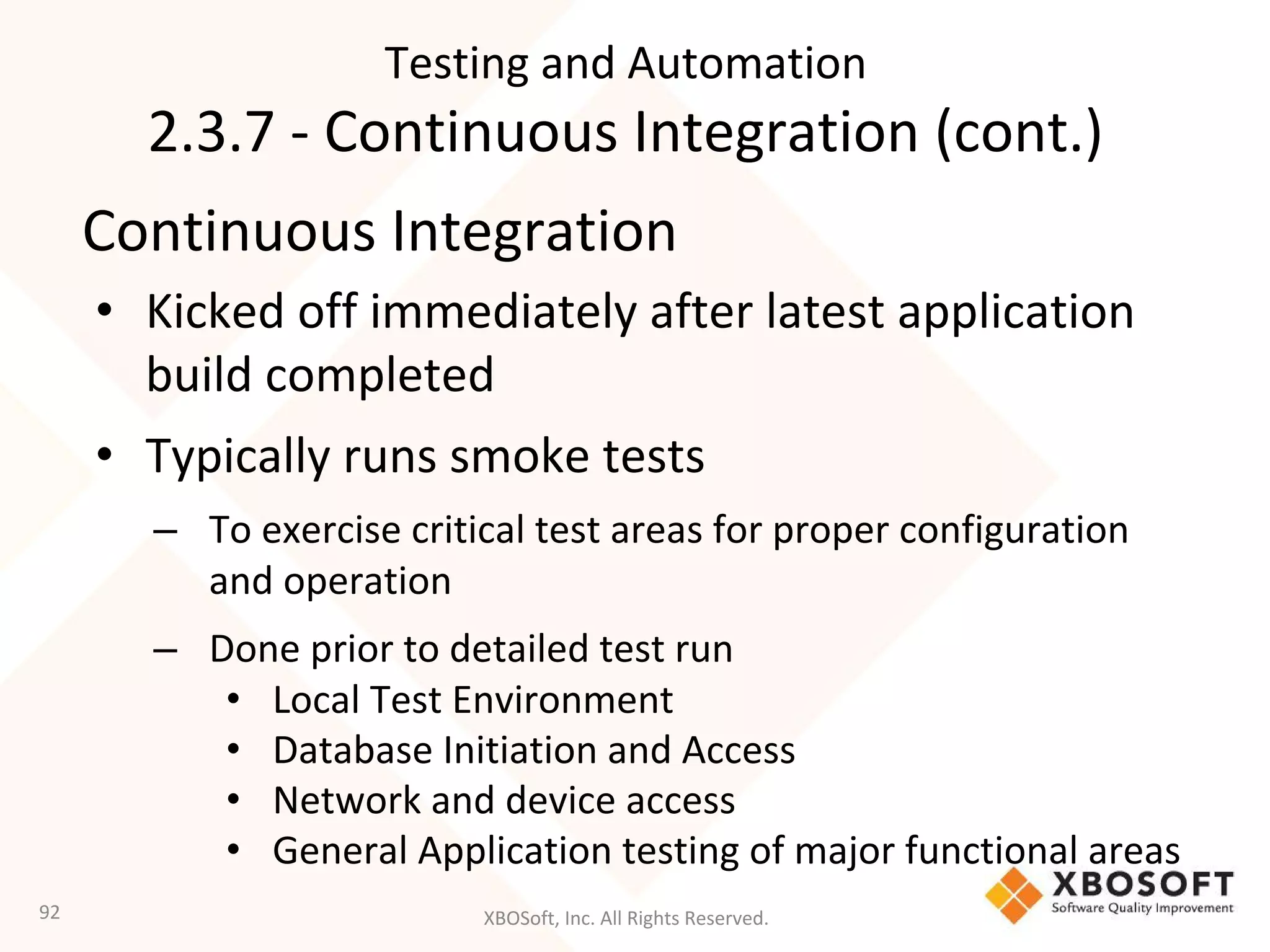 XBOSoft, Inc. All Rights Reserved.
Continuous Integration
• Kicked off immediately after latest application
build completed
• Typically runs smoke tests
– To exercise critical test areas for proper configuration
and operation
– Done prior to detailed test run
• Local Test Environment
• Database Initiation and Access
• Network and device access
• General Application testing of major functional areas
92
Testing and Automation
2.3.7 - Continuous Integration (cont.)
 