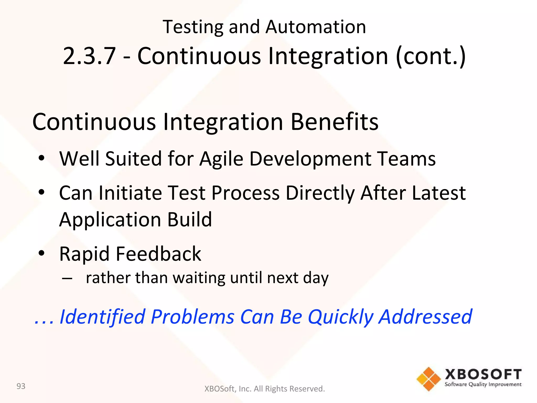 XBOSoft, Inc. All Rights Reserved.
Continuous Integration Benefits
• Well Suited for Agile Development Teams
• Can Initiate Test Process Directly After Latest
Application Build
• Rapid Feedback
– rather than waiting until next day
… Identified Problems Can Be Quickly Addressed
93
Testing and Automation
2.3.7 - Continuous Integration (cont.)
 