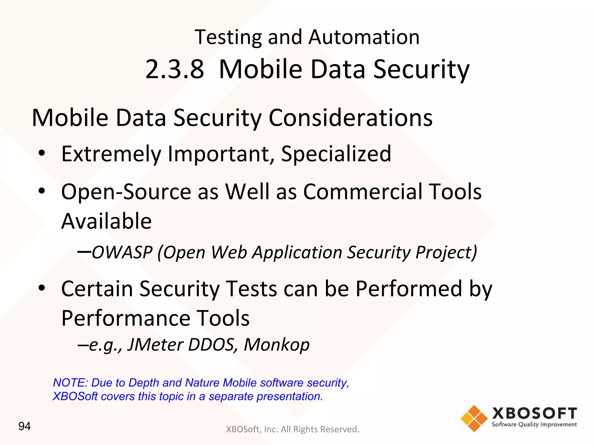 XBOSoft, Inc. All Rights Reserved.
Mobile Data Security Considerations
• Extremely Important, Specialized
• Open-Source as Well as Commercial Tools
Available
–OWASP (Open Web Application Security Project)
• Certain Security Tests can be Performed by
Performance Tools
–e.g., JMeter DDOS, Monkop
Testing and Automation
2.3.8 Mobile Data Security
NOTE: Due to Depth and Nature Mobile software security,
XBOSoft covers this topic in a separate presentation.
94
 
