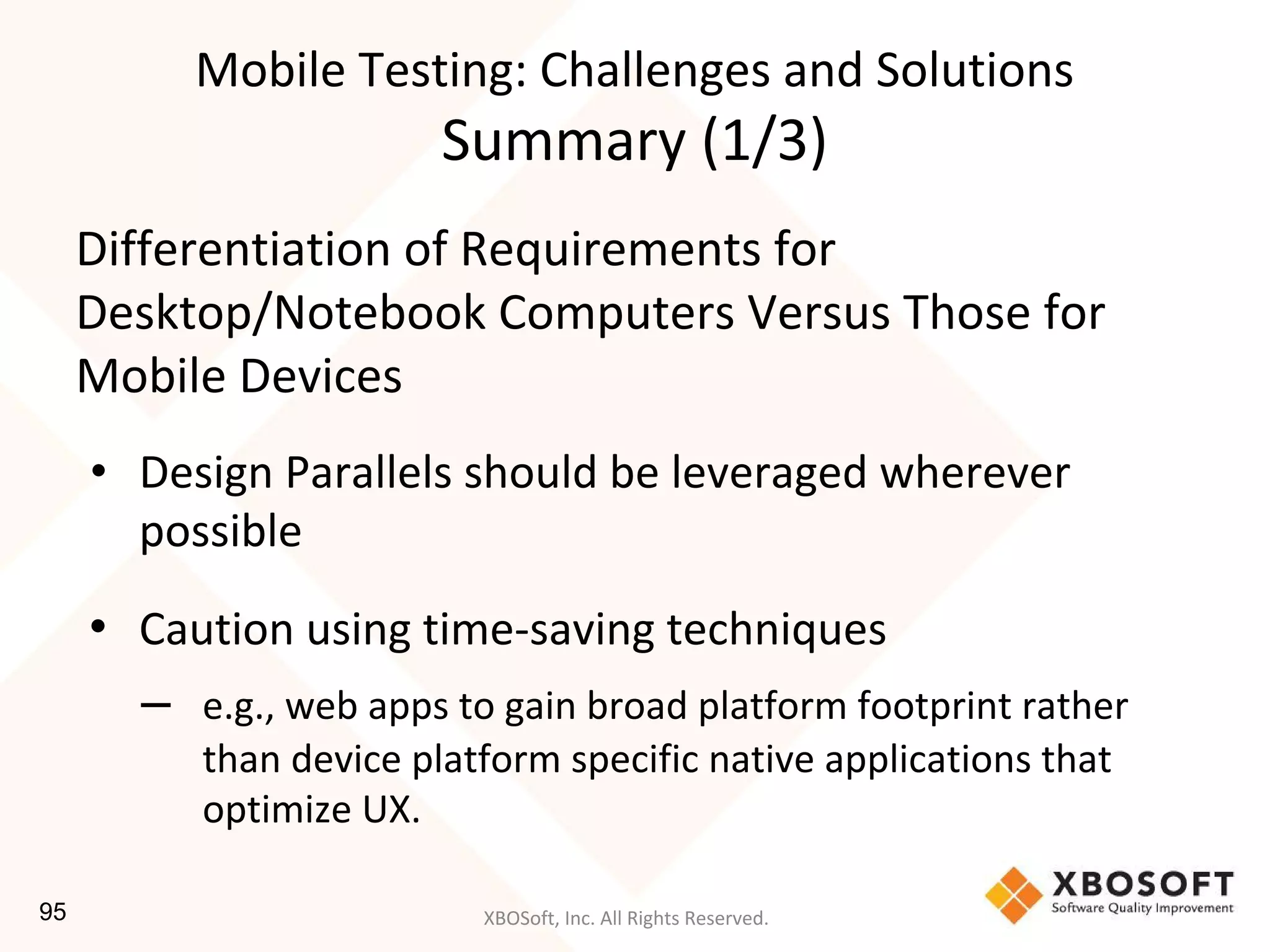 XBOSoft, Inc. All Rights Reserved.
Mobile Testing: Challenges and Solutions
Summary (1/3)
Differentiation of Requirements for
Desktop/Notebook Computers Versus Those for
Mobile Devices
• Design Parallels should be leveraged wherever
possible
• Caution using time-saving techniques
– e.g., web apps to gain broad platform footprint rather
than device platform specific native applications that
optimize UX.
95
 