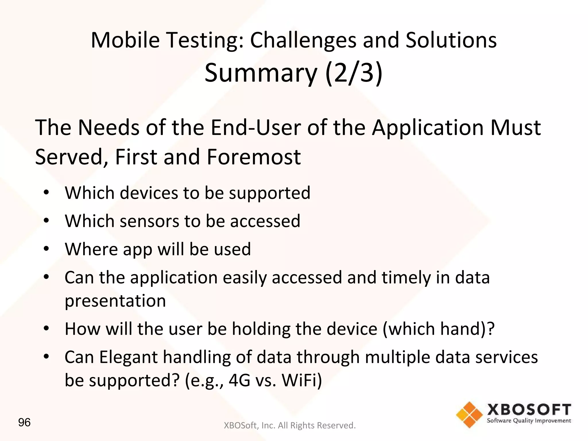 XBOSoft, Inc. All Rights Reserved.
The Needs of the End-User of the Application Must
Served, First and Foremost
• Which devices to be supported
• Which sensors to be accessed
• Where app will be used
• Can the application easily accessed and timely in data
presentation
• How will the user be holding the device (which hand)?
• Can Elegant handling of data through multiple data services
be supported? (e.g., 4G vs. WiFi)
Mobile Testing: Challenges and Solutions
Summary (2/3)
96
 