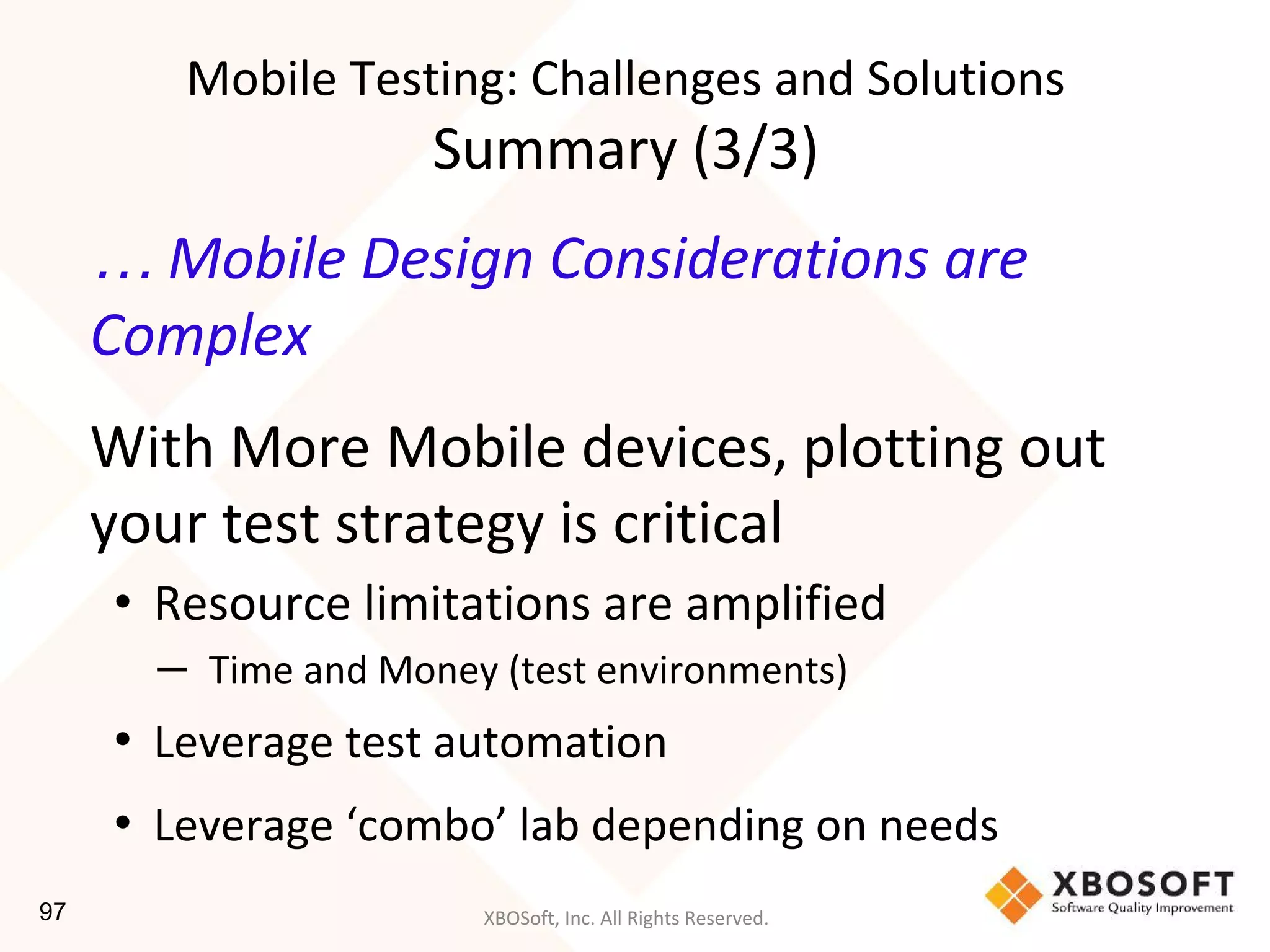 XBOSoft, Inc. All Rights Reserved.
… Mobile Design Considerations are
Complex
With More Mobile devices, plotting out
your test strategy is critical
• Resource limitations are amplified
– Time and Money (test environments)
• Leverage test automation
• Leverage ‘combo’ lab depending on needs
Mobile Testing: Challenges and Solutions
Summary (3/3)
97
 