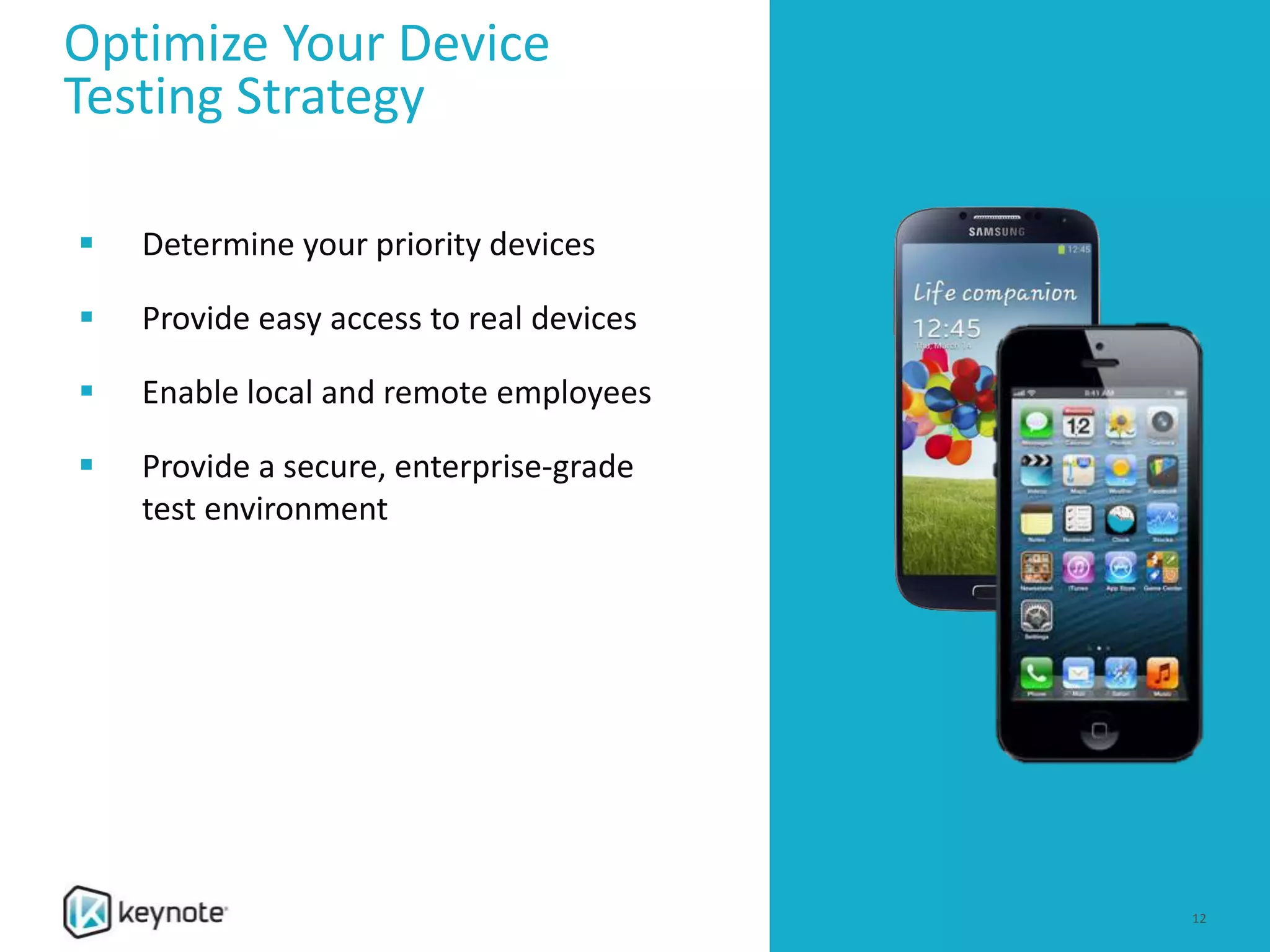 Optimize Your Device
Testing Strategy
 Determine your priority devices
 Provide easy access to real devices
 Enable local and remote employees
 Provide a secure, enterprise-grade
test environment
12
 