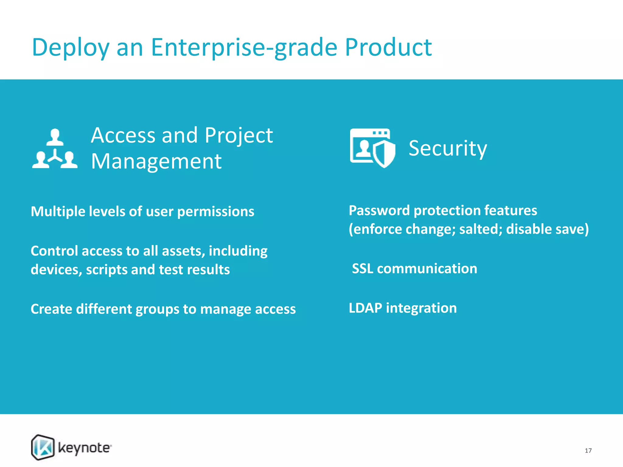 Deploy an Enterprise-grade Product
17
Access and Project
Management
Multiple levels of user permissions
Control access to all assets, including
devices, scripts and test results
Create different groups to manage access
Security
Password protection features
(enforce change; salted; disable save)
SSL communication
LDAP integration
 