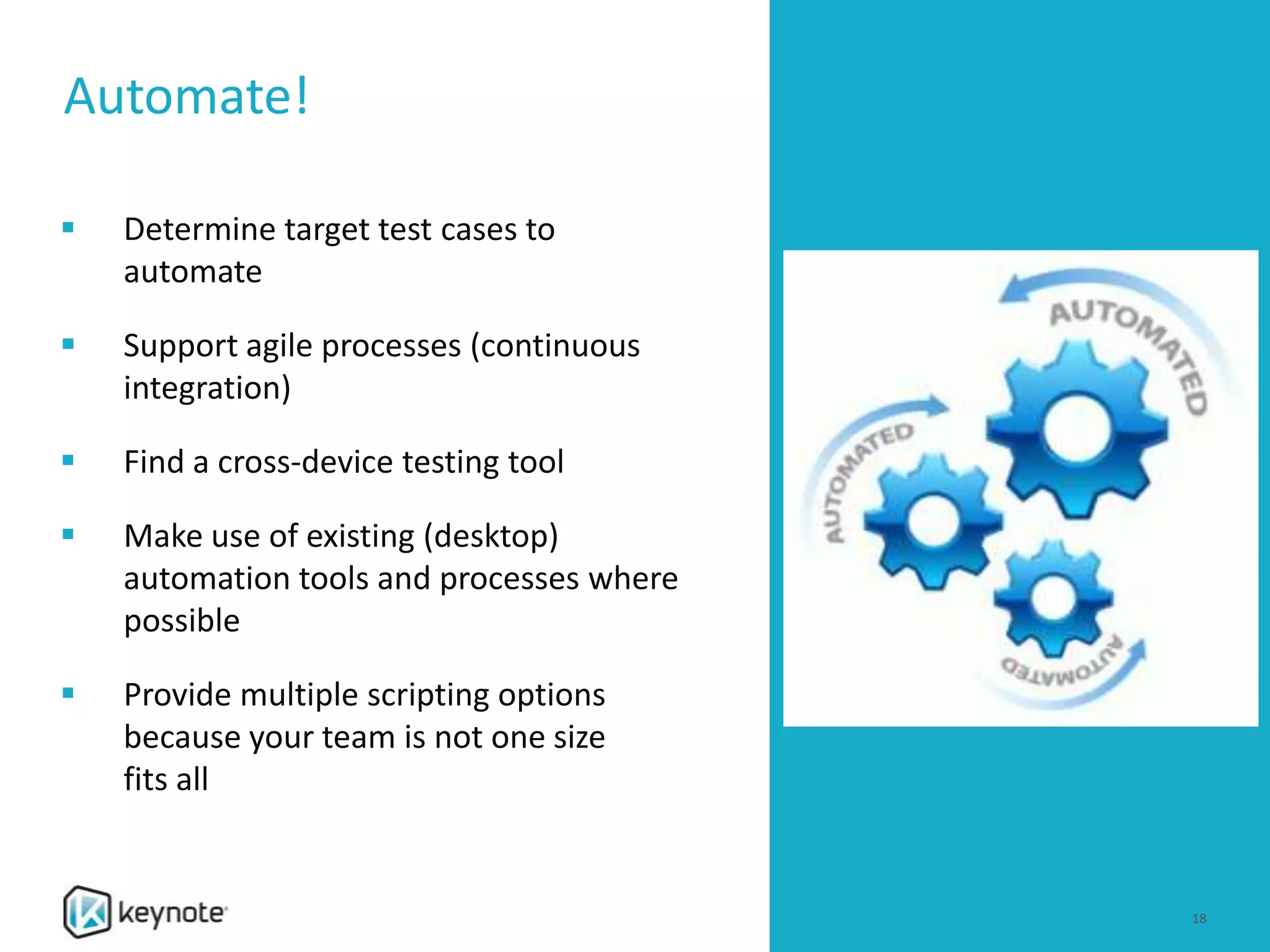 0
Automate!
18
 Determine target test cases to
automate
 Support agile processes (continuous
integration)
 Find a cross-device testing tool
 Make use of existing (desktop)
automation tools and processes where
possible
 Provide multiple scripting options
because your team is not one size
fits all
 