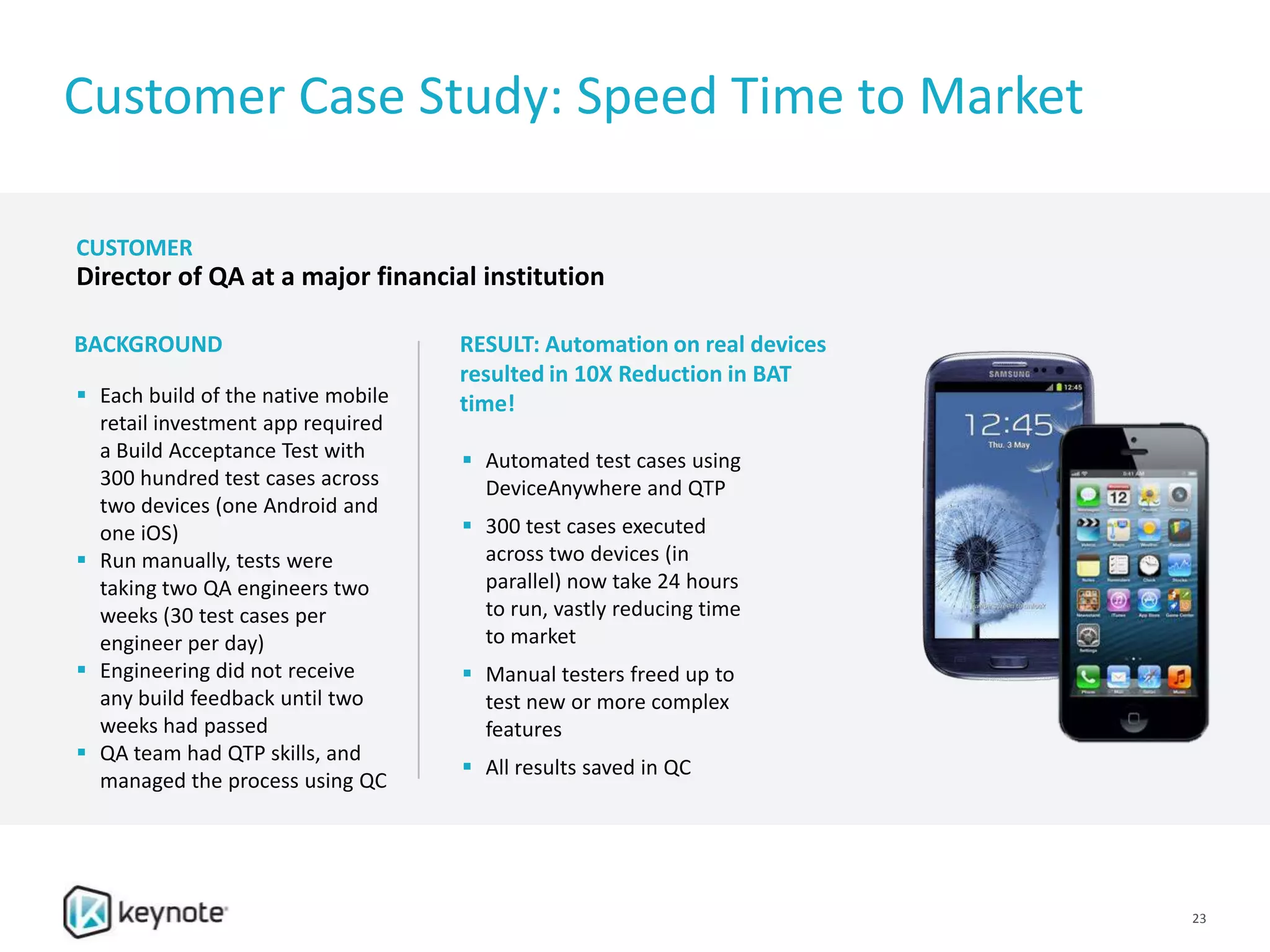 Customer Case Study: Speed Time to Market
 Each build of the native mobile
retail investment app required
a Build Acceptance Test with
300 hundred test cases across
two devices (one Android and
one iOS)
 Run manually, tests were
taking two QA engineers two
weeks (30 test cases per
engineer per day)
 Engineering did not receive
any build feedback until two
weeks had passed
 QA team had QTP skills, and
managed the process using QC
 Automated test cases using
DeviceAnywhere and QTP
 300 test cases executed
across two devices (in
parallel) now take 24 hours
to run, vastly reducing time
to market
 Manual testers freed up to
test new or more complex
features
 All results saved in QC
BACKGROUND RESULT: Automation on real devices
resulted in 10X Reduction in BAT
time!
CUSTOMER
Director of QA at a major financial institution
23
 