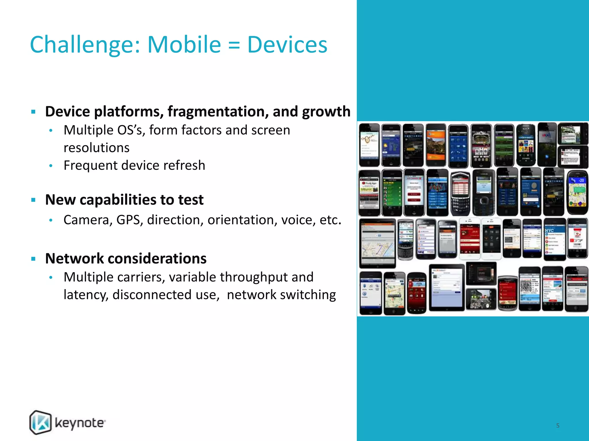 Challenge: Mobile = Devices
 Device platforms, fragmentation, and growth
• Multiple OS’s, form factors and screen
resolutions
• Frequent device refresh
 New capabilities to test
• Camera, GPS, direction, orientation, voice, etc.
 Network considerations
• Multiple carriers, variable throughput and
latency, disconnected use, network switching
5
 