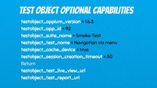 testobject_appium_version = 1.6.3
testobject_app_id = 92
testobject_suite_name = Smoke Test
testobject_test_name = Navigation via menu
testobject_cache_device = true
testobject_session_creation_timeout = 30
Return
testobject_test_live_view_url
testobject_test_report_url
TEST OBJECT OPTIONAL CAPABILITIES
 