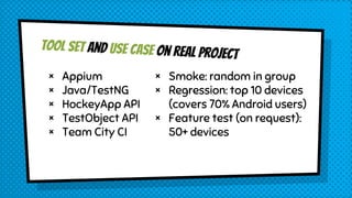 Tool set and Use case on real project
× Appium
× Java/TestNG
× HockeyApp API
× TestObject API
× Team City CI
× Smoke: random in group
× Regression: top 10 devices
(covers 70% Android users)
× Feature test (on request):
50+ devices
 