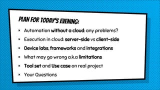 PLAN for TODAY’s EVENING:
× Automation without a cloud: any problems?
× Execution in cloud: server-side vs client-side
× Device labs, frameworks and integrations
× What may go wrong a.k.a limitations
× Tool set and Use case on real project
× Your Questions
 