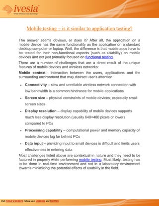 Mobile testing – is it similar to application testing?

                 The answer seems obvious, or does it? After all, the application on a
                 mobile device has the same functionality as the application on a standard
                 desktop computer or laptop. Well, the difference is that mobile apps have to
                 be tested for their non-functional aspects (such as usability) on mobile
                 devices and not just primarily focused on functional testing.
                 There are a number of challenges that are a direct result of the unique
                 features of mobile devices and wireless networks:
                 Mobile context – interaction between the users, applications and the
                 surrounding environment that may distract user’s attention

                       Connectivity – slow and unreliable wireless network connection with
                       low bandwidth is a common hindrance for mobile applications
                       Screen size – physical constraints of mobile devices, especially small
                       screen sizes
                       Display resolution – display capability of mobile devices supports
                       much less display resolution (usually 640×480 pixels or lower)
                       compared to PCs
                       Processing capability – computational power and memory capacity of
                       mobile devices lag far behind PCs
                       Data input – providing input to small devices is difficult and limits users
                       effectiveness in entering data
                 Most challenges listed above are contextual in nature and they need to be
                 factored in properly while performing mobile testing. Most likely, testing has
                 to be done in real-time environment and not in a laboratory environment
                 towards minimizing the potential effects of usability in the field.




Visit IVESIA’S WEBSITE Follow us at LINKEDIN and TWITTER
 