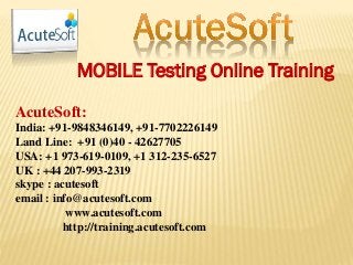 MOBILE Testing Online Training
AcuteSoft:
India: +91-9848346149, +91-7702226149
Land Line: +91 (0)40 - 42627705
USA: +1 973-619-0109, +1 312-235-6527
UK : +44 207-993-2319
skype : acutesoft
email : info@acutesoft.com
www.acutesoft.com
http://training.acutesoft.com
 