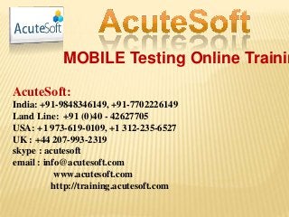 MOBILE Testing Online Trainin
AcuteSoft:
India: +91-9848346149, +91-7702226149
Land Line: +91 (0)40 - 42627705
USA: +1 973-619-0109, +1 312-235-6527
UK : +44 207-993-2319
skype : acutesoft
email : info@acutesoft.com
www.acutesoft.com
http://training.acutesoft.com
 