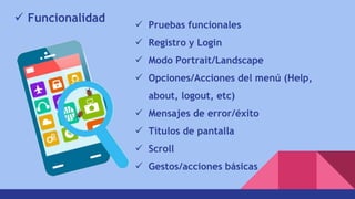  Funcionalidad
 Pruebas funcionales
 Registro y Login
 Modo Portrait/Landscape
 Opciones/Acciones del menú (Help,
about, logout, etc)
 Mensajes de error/éxito
 Títulos de pantalla
 Scroll
 Gestos/acciones básicas
 