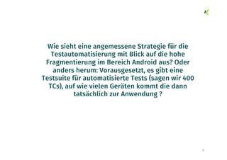 32
Wie sieht eine angemessene Strategie für die
Testautomatisierung mit Blick auf die hohe
Fragmentierung im Bereich Android aus? Oder
anders herum: Vorausgesetzt, es gibt eine
Testsuite für automatisierte Tests (sagen wir 400
TCs), auf wie vielen Geräten kommt die dann
tatsächlich zur Anwendung ?
 