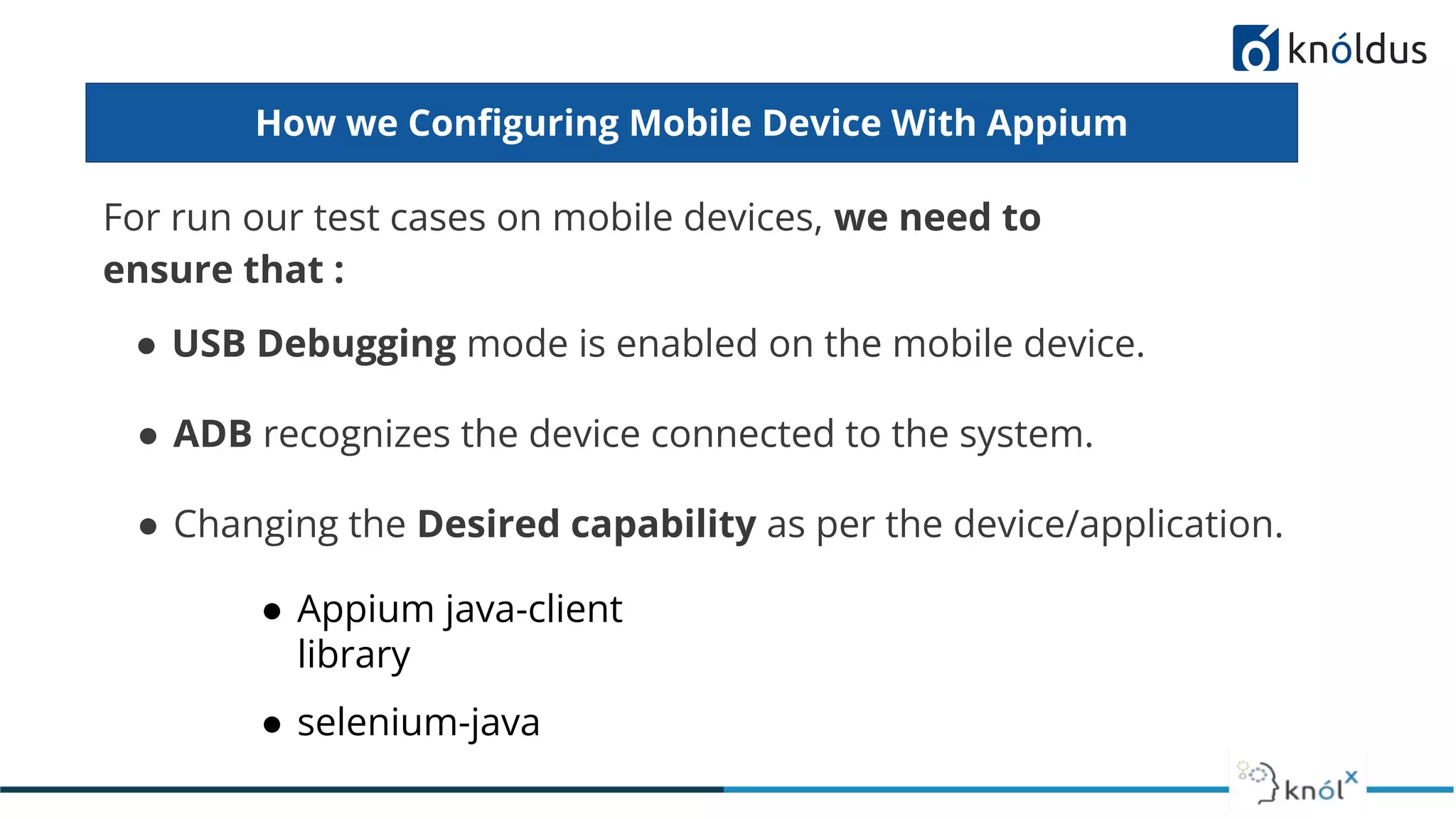 How we Conﬁguring Mobile Device With Appium
For run our test cases on mobile devices, we need to
ensure that :
● USB Debugging mode is enabled on the mobile device.
● ADB recognizes the device connected to the system.
● Changing the Desired capability as per the device/application.
● Appium java-client
library
● selenium-java
 