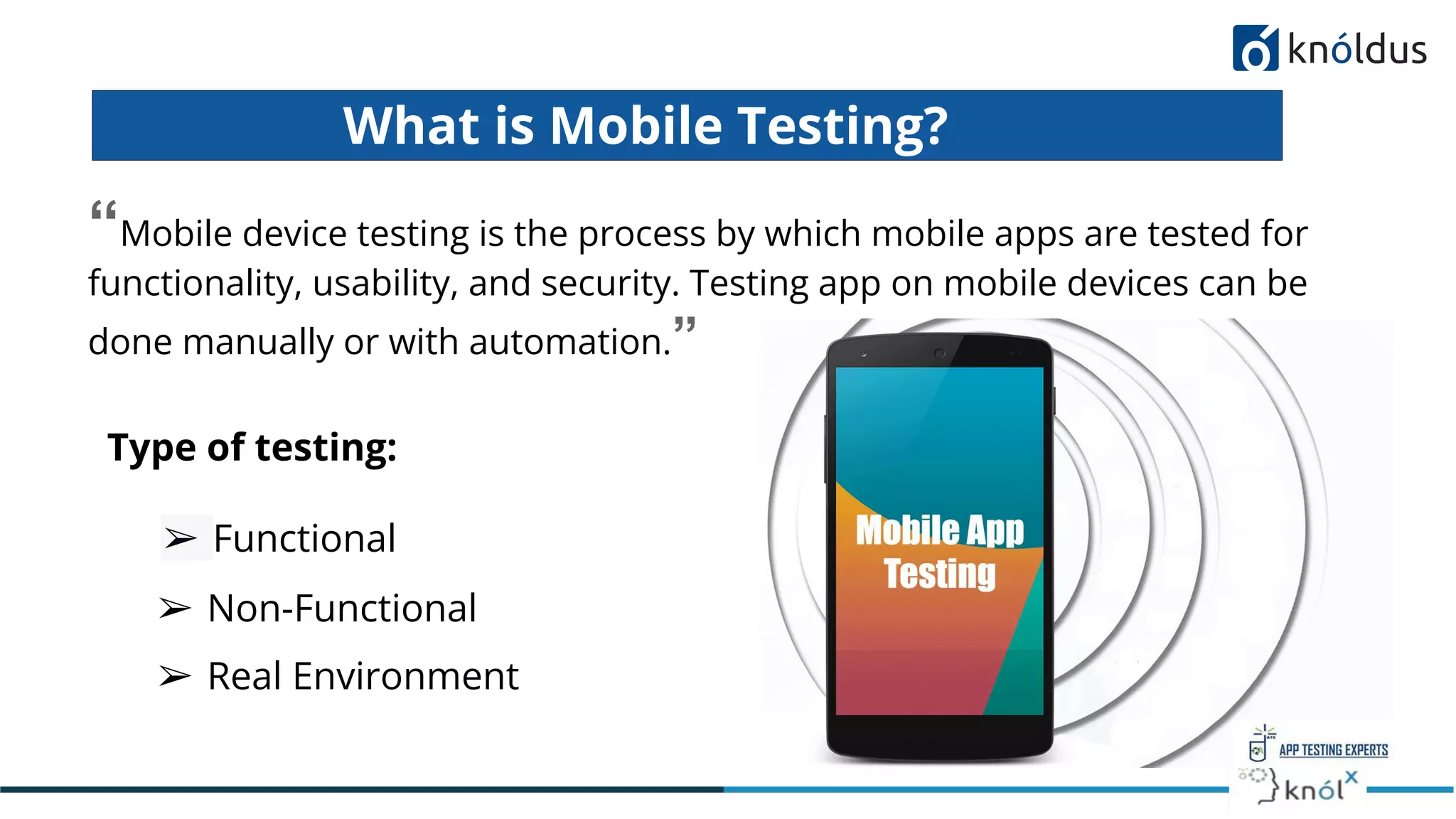 What is Mobile Testing?
“Mobile device testing is the process by which mobile apps are tested for
functionality, usability, and security. Testing app on mobile devices can be
done manually or with automation.”
➢ Functional
➢ Real Environment
➢ Non-Functional
Type of testing:
 