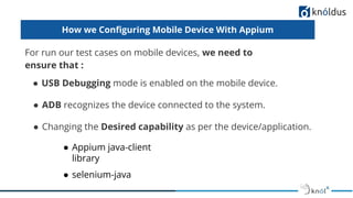 How we Conﬁguring Mobile Device With Appium
For run our test cases on mobile devices, we need to
ensure that :
● USB Debugging mode is enabled on the mobile device.
● ADB recognizes the device connected to the system.
● Changing the Desired capability as per the device/application.
● Appium java-client
library
● selenium-java
 