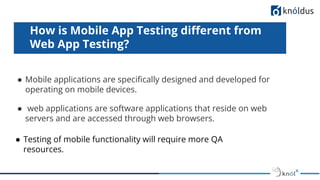 ● Testing of mobile functionality will require more QA
resources.
How is Mobile App Testing diﬀerent from
Web App Testing?
● Mobile applications are speciﬁcally designed and developed for
operating on mobile devices.
● web applications are software applications that reside on web
servers and are accessed through web browsers.
 