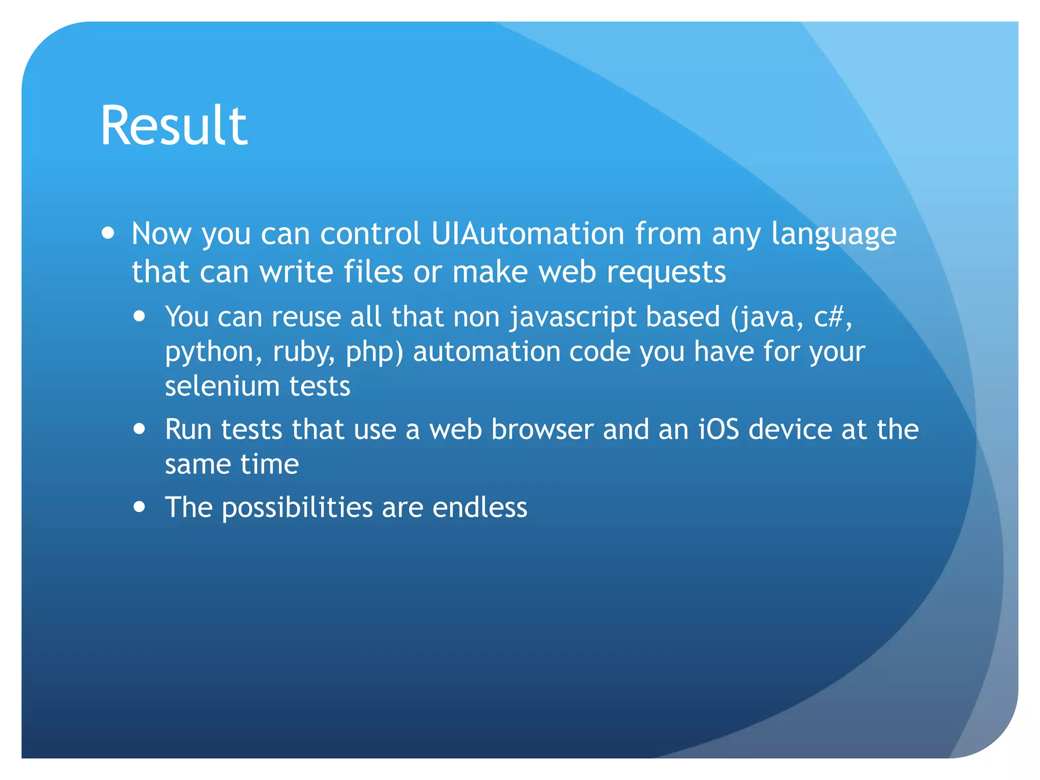 Result  Now you can control UIAutomation from any language that can write files or make web requests  You can reuse all that non javascript based (java, c#, python, ruby, php) automation code you have for your selenium tests  Run tests that use a web browser and an iOS device at the same time  The possibilities are endless 