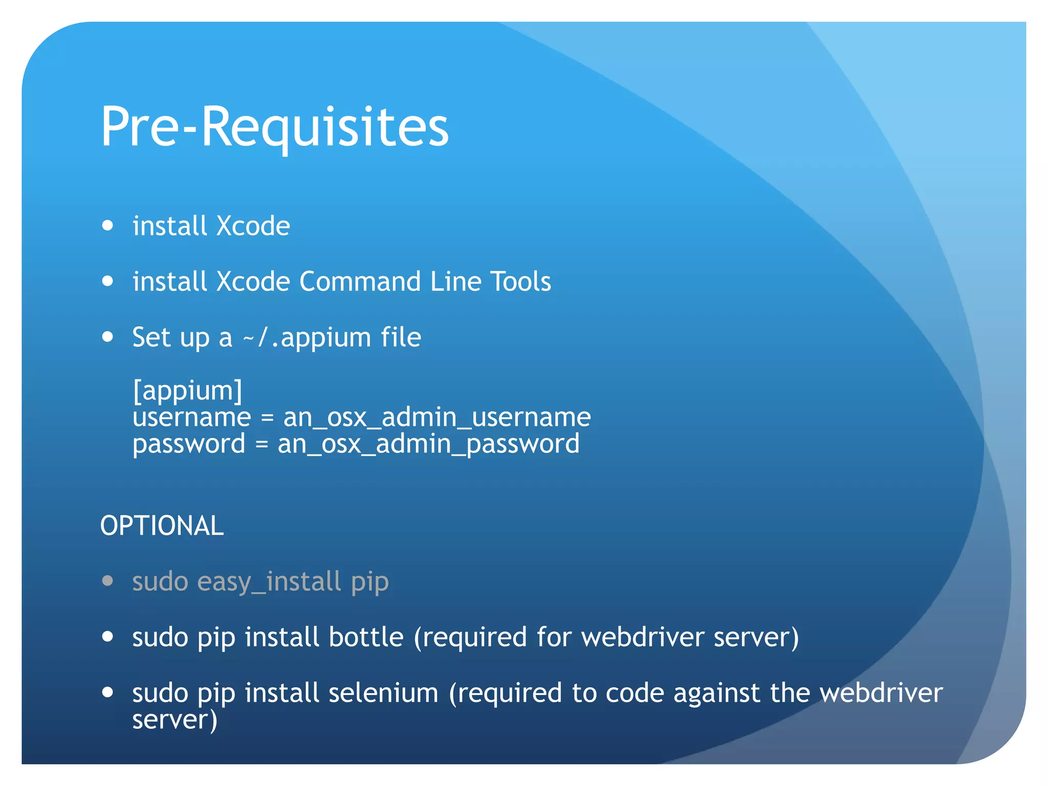 Pre-Requisites  install Xcode  install Xcode Command Line Tools  Set up a ~/.appium file [appium] username = an_osx_admin_username password = an_osx_admin_password OPTIONAL  sudo easy_install pip  sudo pip install bottle (required for webdriver server)  sudo pip install selenium (required to code against the webdriver server) 