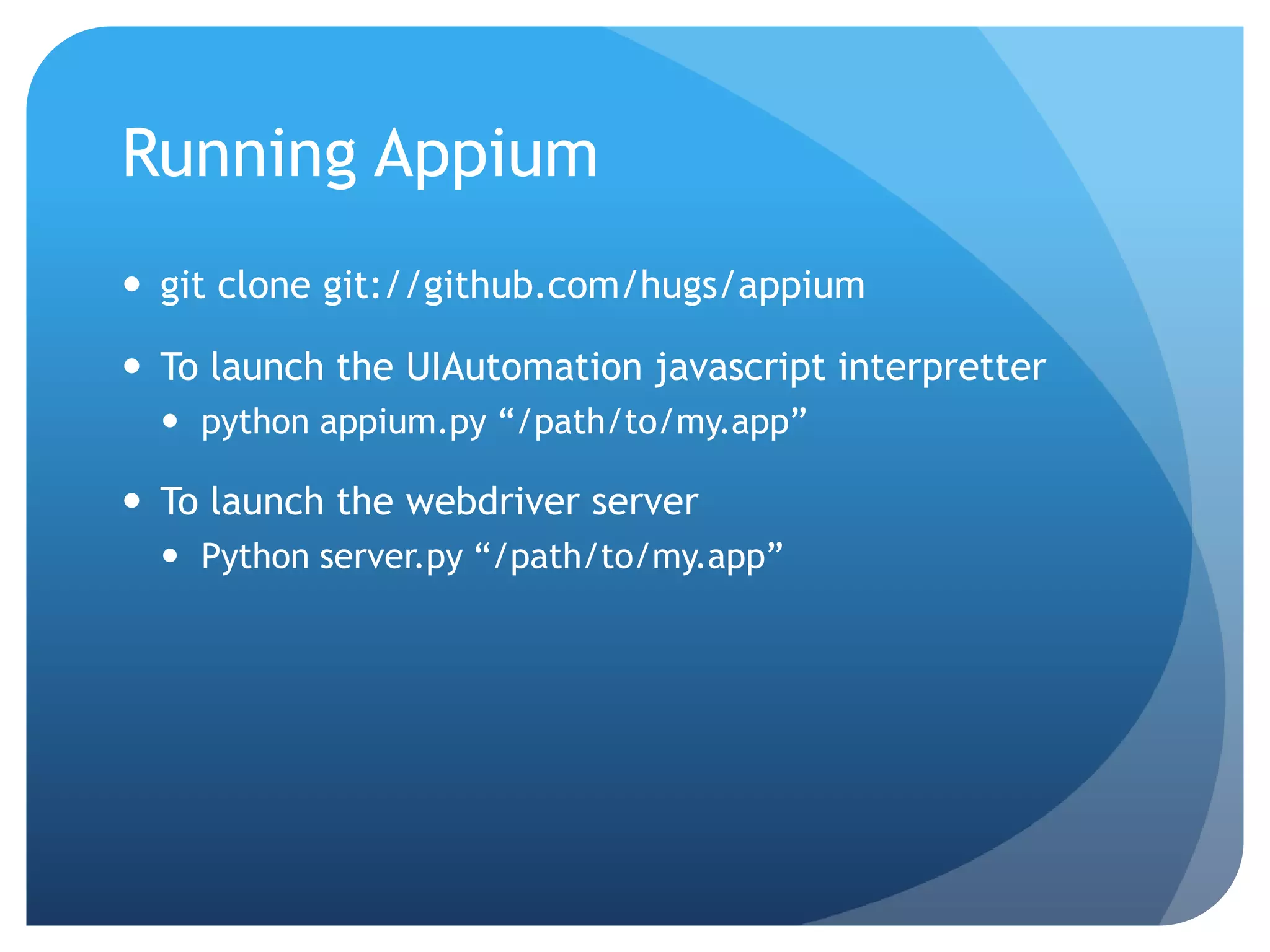 Running Appium  git clone git://github.com/hugs/appium  To launch the UIAutomation javascript interpretter  python appium.py “/path/to/my.app”  To launch the webdriver server  Python server.py “/path/to/my.app” 