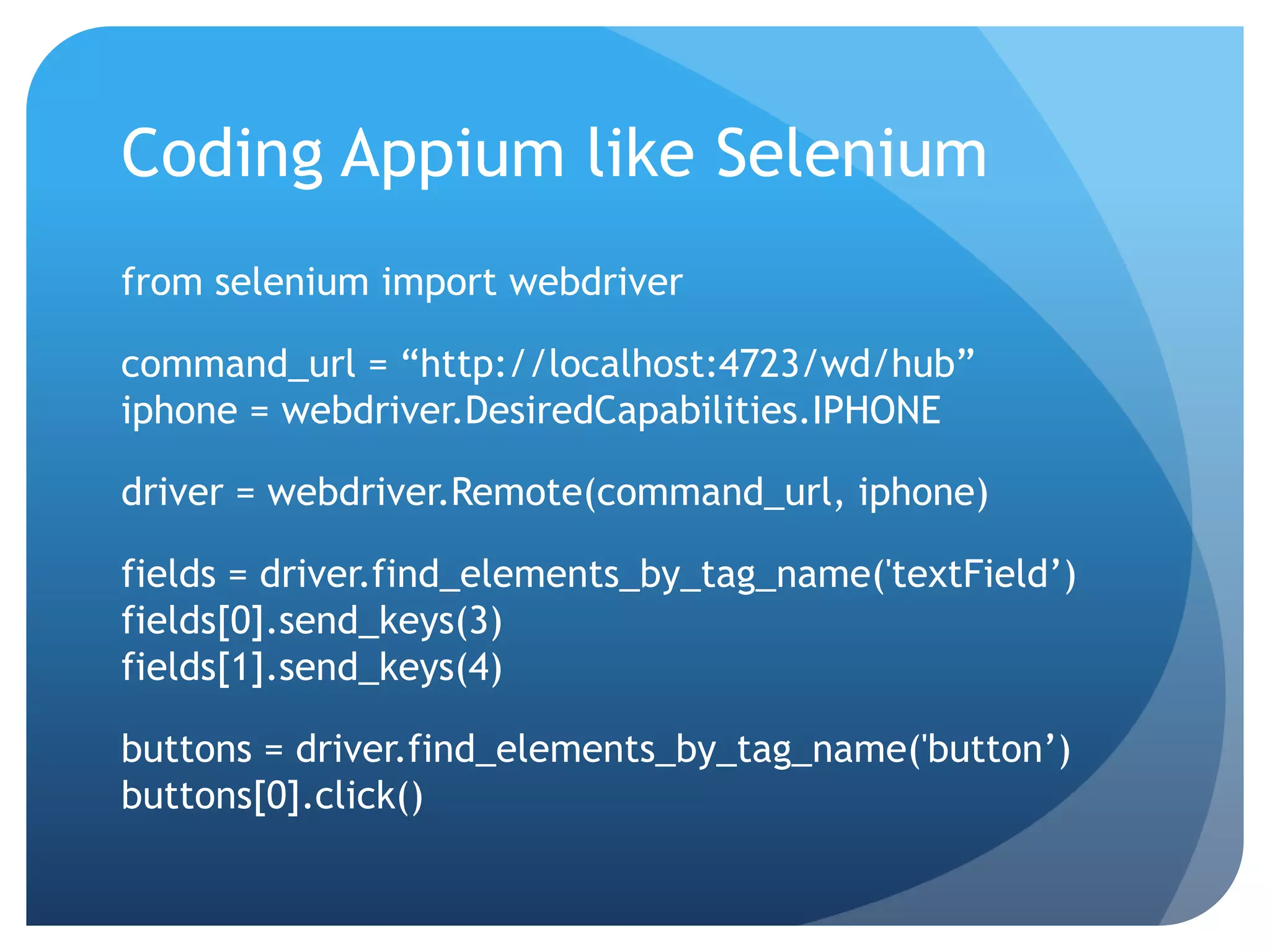Coding Appium like Selenium from selenium import webdriver command_url = “http://localhost:4723/wd/hub” iphone = webdriver.DesiredCapabilities.IPHONE driver = webdriver.Remote(command_url, iphone) fields = driver.find_elements_by_tag_name('textField’) fields[0].send_keys(3) fields[1].send_keys(4) buttons = driver.find_elements_by_tag_name('button’) buttons[0].click() 