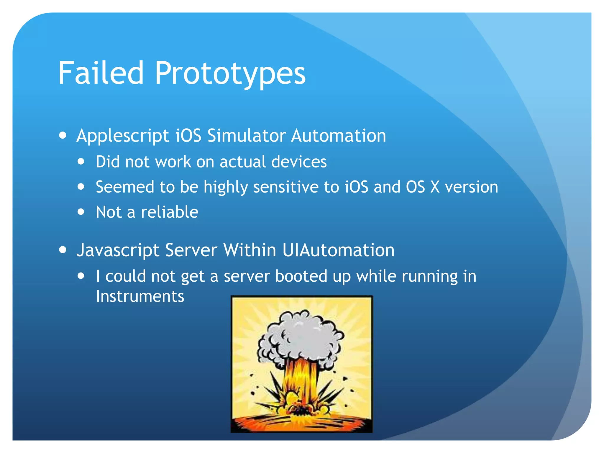 Failed Prototypes  Applescript iOS Simulator Automation  Did not work on actual devices  Seemed to be highly sensitive to iOS and OS X version  Not a reliable  Javascript Server Within UIAutomation  I could not get a server booted up while running in Instruments 