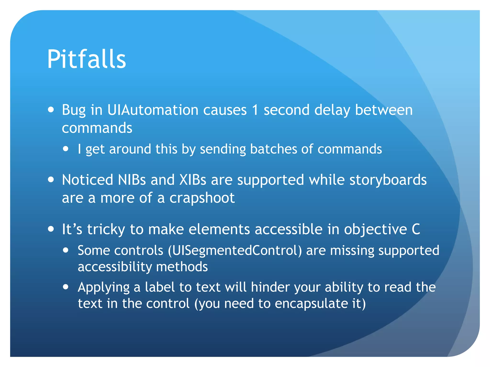 Pitfalls  Bug in UIAutomation causes 1 second delay between commands  I get around this by sending batches of commands  Noticed NIBs and XIBs are supported while storyboards are a more of a crapshoot  It’s tricky to make elements accessible in objective C  Some controls (UISegmentedControl) are missing supported accessibility methods  Applying a label to text will hinder your ability to read the text in the control (you need to encapsulate it) 
