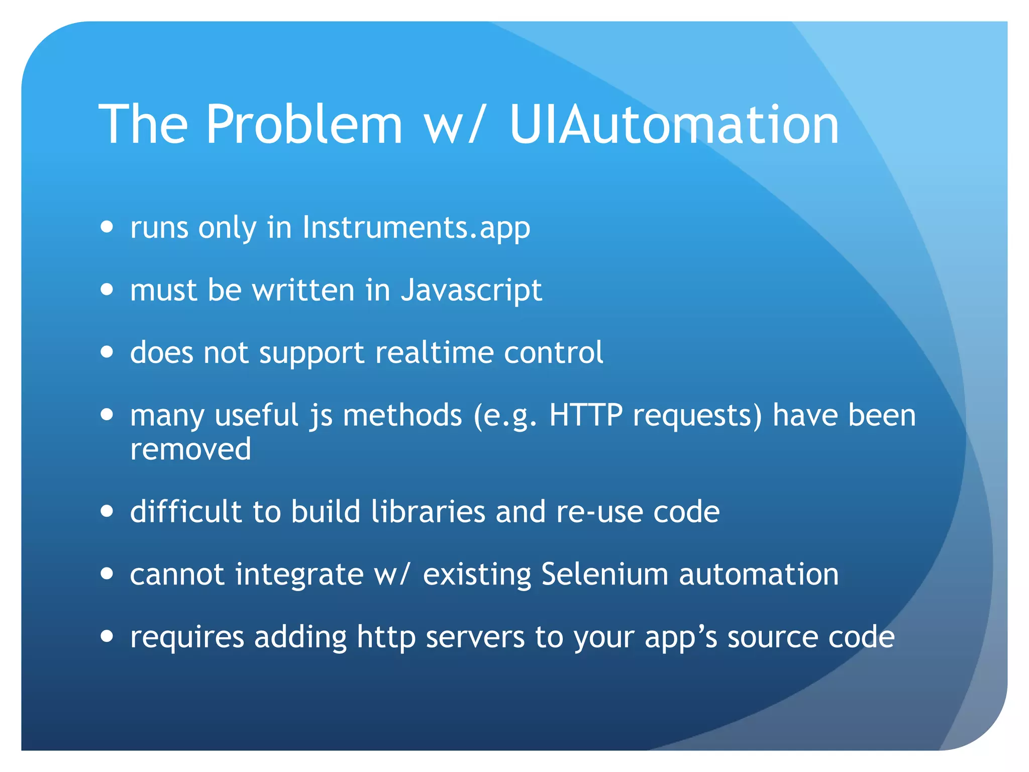 The Problem w/ UIAutomation  runs only in Instruments.app  must be written in Javascript  does not support realtime control  many useful js methods (e.g. HTTP requests) have been removed  difficult to build libraries and re-use code  cannot integrate w/ existing Selenium automation  requires adding http servers to your app’s source code 