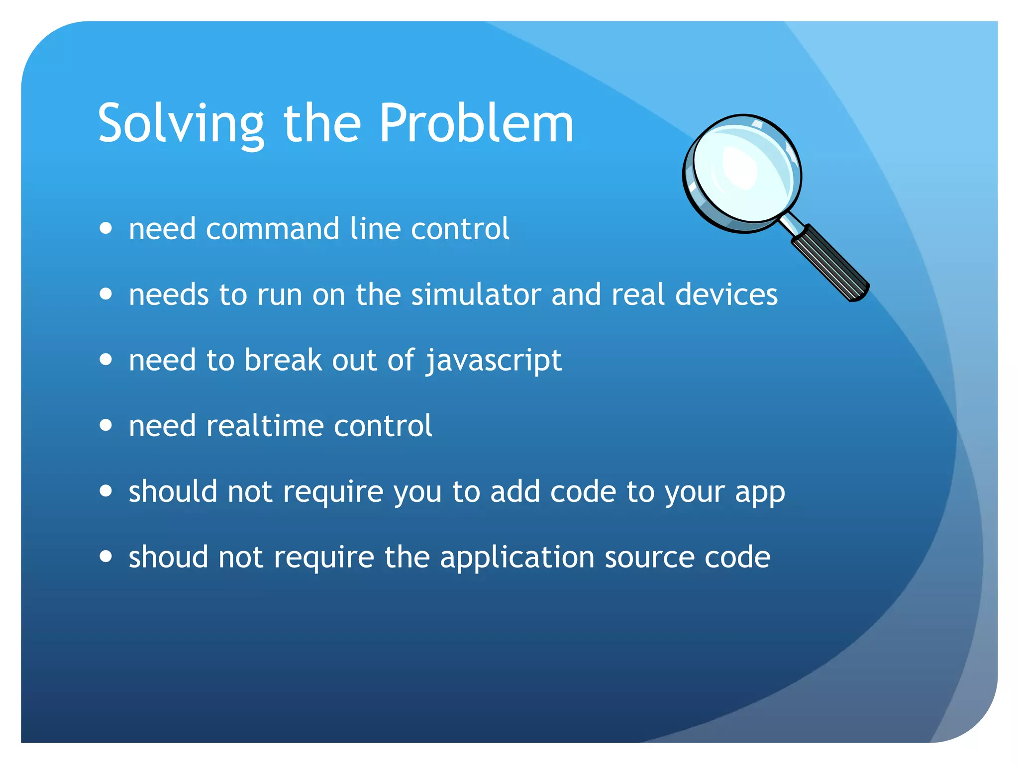 Solving the Problem  need command line control  needs to run on the simulator and real devices  need to break out of javascript  need realtime control  should not require you to add code to your app  shoud not require the application source code 