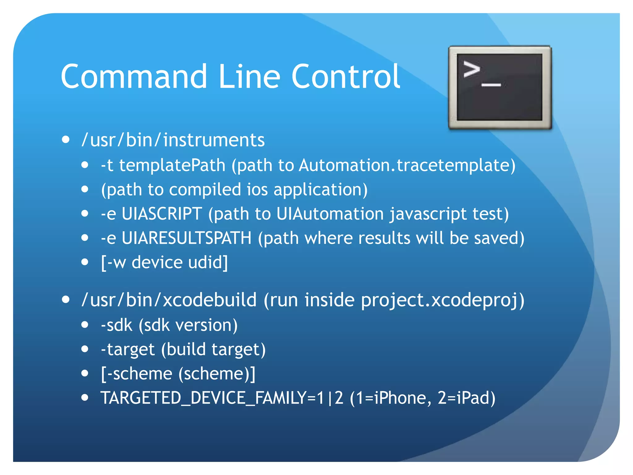 Command Line Control  /usr/bin/instruments  -t templatePath (path to Automation.tracetemplate)  (path to compiled ios application)  -e UIASCRIPT (path to UIAutomation javascript test)  -e UIARESULTSPATH (path where results will be saved)  [-w device udid]  /usr/bin/xcodebuild (run inside project.xcodeproj)  -sdk (sdk version)  -target (build target)  [-scheme (scheme)]  TARGETED_DEVICE_FAMILY=1|2 (1=iPhone, 2=iPad) 