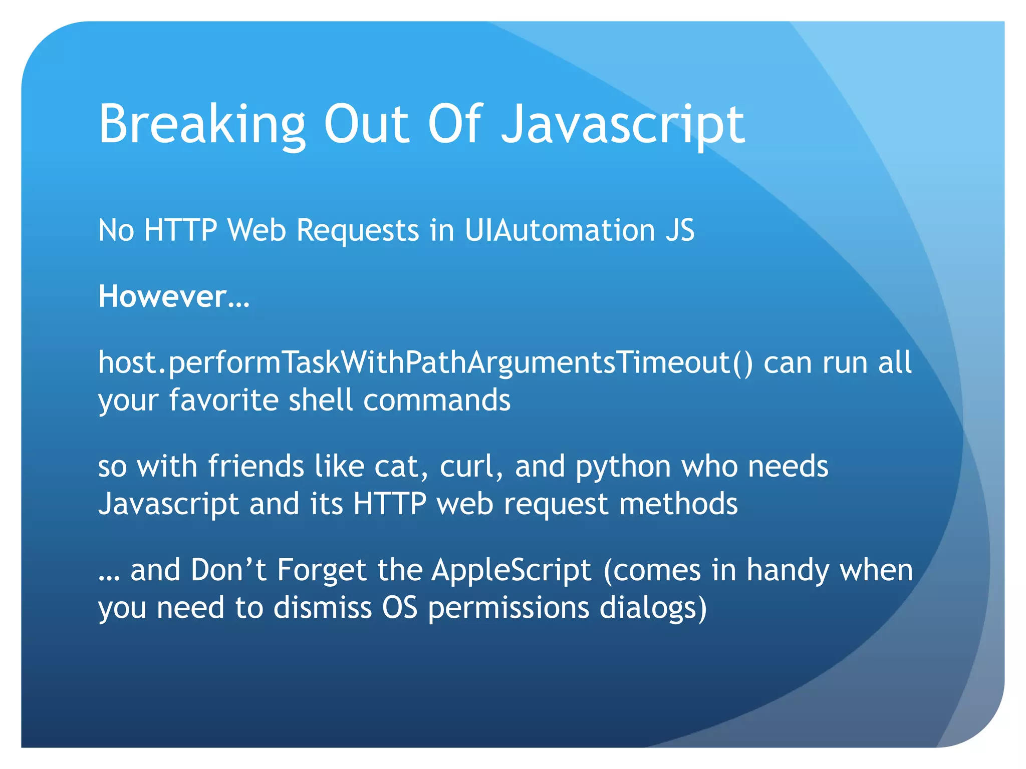 Breaking Out Of Javascript No HTTP Web Requests in UIAutomation JS However… host.performTaskWithPathArgumentsTimeout() can run all your favorite shell commands so with friends like cat, curl, and python who needs Javascript and its HTTP web request methods … and Don’t Forget the AppleScript (comes in handy when you need to dismiss OS permissions dialogs) 