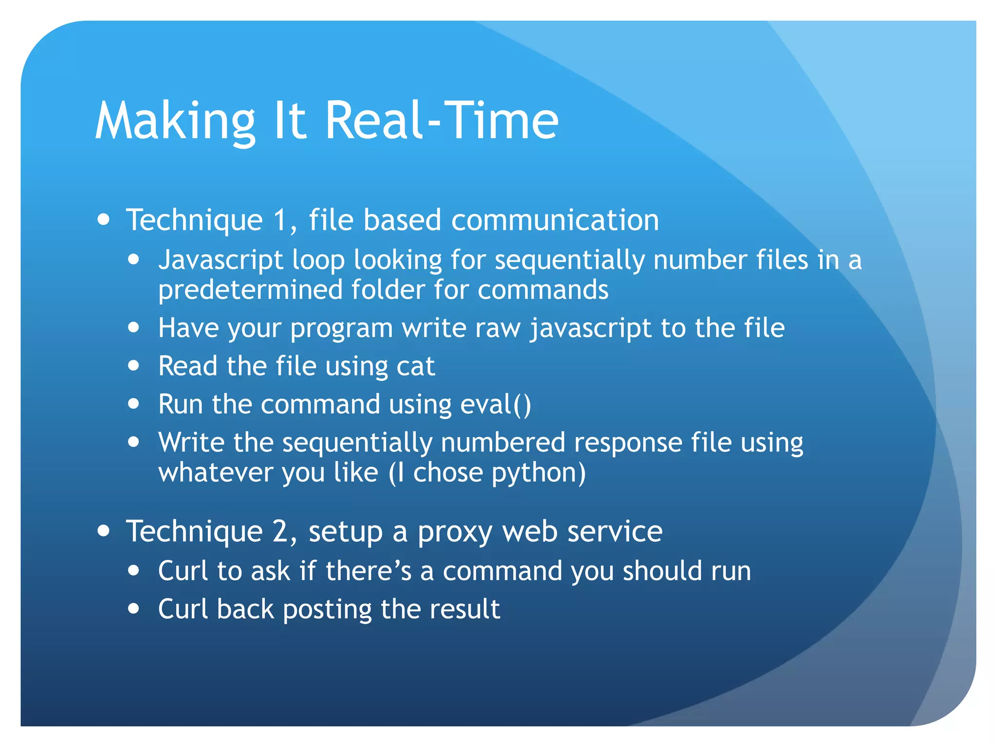 Making It Real-Time  Technique 1, file based communication  Javascript loop looking for sequentially number files in a predetermined folder for commands  Have your program write raw javascript to the file  Read the file using cat  Run the command using eval()  Write the sequentially numbered response file using whatever you like (I chose python)  Technique 2, setup a proxy web service  Curl to ask if there’s a command you should run  Curl back posting the result 