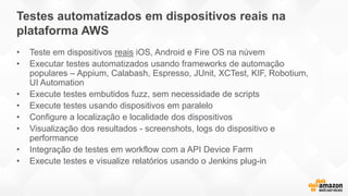 • Teste em dispositivos reais iOS, Android e Fire OS na núvem
• Executar testes automatizados usando frameworks de automação
populares – Appium, Calabash, Espresso, JUnit, XCTest, KIF, Robotium,
UI Automation
• Execute testes embutidos fuzz, sem necessidade de scripts
• Execute testes usando dispositivos em paralelo
• Configure a localização e localidade dos dispositivos
• Visualização dos resultados - screenshots, logs do dispositivo e
performance
• Integração de testes em workflow com a API Device Farm
• Execute testes e visualize relatórios usando o Jenkins plug-in
Testes automatizados em dispositivos reais na
plataforma AWS
 